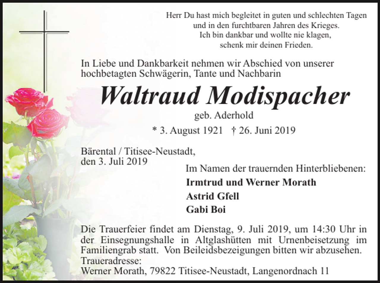 <p>Herr Du hast mich begleitet in guten und schlechten Tagen<br />und in den furchtbaren Jahren des Krieges.<br />Ich bin dankbar und wollte nie klagen,<br />schenk mir deinen Frieden.</p><p>In Liebe und Dankbarkeit nehmen wir Abschied von unserer<br />hochbetagten Schwägerin, Tante und Nachbarin</p><p>Waltraud Modispacher<br />geb. Aderhold<br />* 3. August 1921 † 26. Juni 2019</p><p>Bärental / Titisee-Neustadt,<br />den 3. Juli 2019<br />Im Namen der trauernden Hinterbliebenen:<br />Irmtrud und Werner Morath<br />Astrid Gfell<br />Gabi Boi<br />Die Trauerfeier findet am Dienstag, 9. Juli 2019, um 14:30 Uhr in<br />der Einsegnungshalle in Altglashütten mit Urnenbeisetzung im<br />Familiengrab statt. Von Beileidsbezeigungen bitten wir abzusehen.<br />Traueradresse:<br />Werner Morath, 79822 Titisee-Neustadt, Langenordnach 11</p>