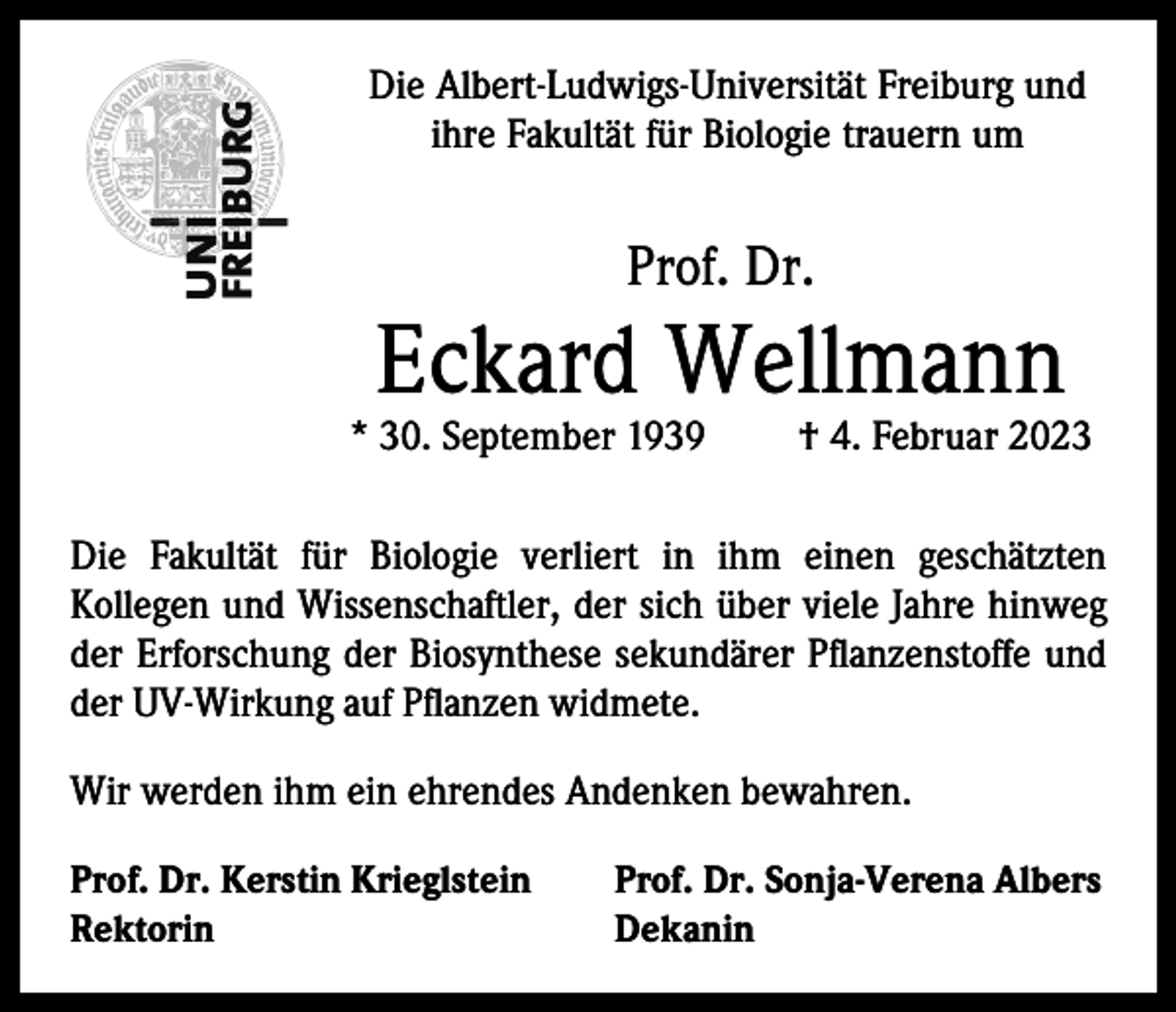 <p>Die Albert-Ludwigs-Universität Freiburg und<br />ihre Fakultät für Biologie trauern um</p><p>Prof. Dr.</p><p>Eckard Wellmann</p><p>* 30. September 1939</p><p>† 4. Februar 2023</p><p>Die Fakultät für Biologie verliert in ihm einen geschätzten<br />Kollegen und Wissenschaftler, der sich über viele Jahre hinweg<br />der Erforschung der Biosynthese sekundärer Pflanzenstoffe und<br />der UV-Wirkung auf Pflanzen widmete.<br />Wir werden ihm ein ehrendes Andenken bewahren.<br />Prof. Dr. Kerstin Krieglstein<br />Prof. Dr. Sonja-Verena Albers<br />Rektorin Dekanin</p>