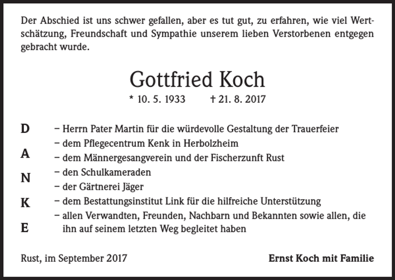 <p>Der Abschied ist uns schwer gefallen, aber es tut gut, zu erfahren, wie viel Wertschätzung, Freundschaft und Sympathie unserem lieben Verstorbenen entgegen<br />gebracht wurde.</p><p>Gottfried Koch<br />* 10. 5. 1933</p><p>D<br />A<br />N<br />K<br />E</p><p>† 21. 8. 2017</p><p>– Herrn Pater Martin für die würdevolle Gestaltung der Trauerfeier<br />– dem Pflegecentrum Kenk in Herbolzheim<br />– dem Männergesangverein und der Fischerzunft Rust<br />– den Schulkameraden<br />– der Gärtnerei Jäger<br />– dem Bestattungsinstitut Link für die hilfreiche Unterstützung<br />– allen Verwandten, Freunden, Nachbarn und Bekannten sowie allen, die<br />ihn auf seinem letzten Weg begleitet haben</p><p>Rust, im September 2017</p><p>Ernst Koch mit Familie</p>