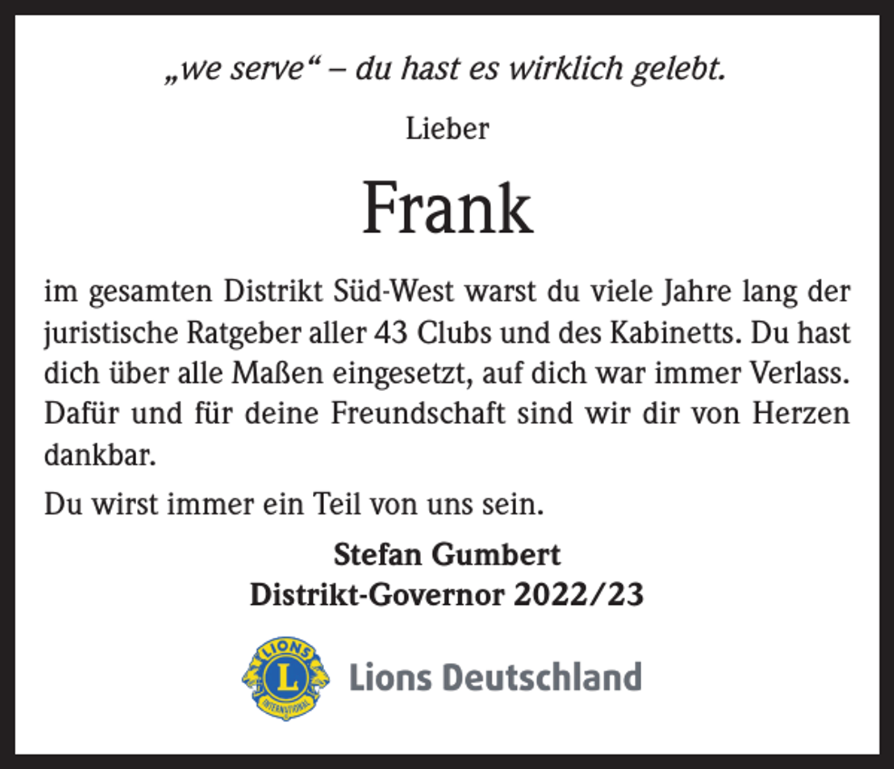 <p>„we serve“ – du hast es wirklich gelebt.<br />Lieber</p><p>Frank<br />im gesamten Distrikt Süd-West warst du viele Jahre lang der<br />juristische Ratgeber aller 43 Clubs und des Kabinetts. Du hast<br />dich über alle Maßen eingesetzt, auf dich war immer Verlass.<br />Dafür und für deine Freundschaft sind wir dir von Herzen<br />dankbar.<br />Du wirst immer ein Teil von uns sein.<br />Stefan Gumbert<br />Distrikt-Governor 2022/23</p>