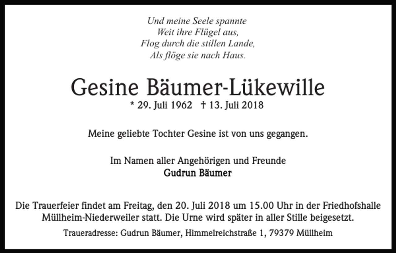 <p>Und meine Seele spannte<br />Weit ihre Flügel aus,<br />Flog durch die stillen Lande,<br />Als flöge sie nach Haus.</p><p>Gesine Bäumer-Lükewille<br />* 29. Juli 1962 † 13. Juli 2018<br />Meine geliebte Tochter Gesine ist von uns gegangen.<br />Im Namen aller Angehörigen und Freunde</p><p>Die Trauerfeier findet am Freitag, den 20. Juli 2018 um 15.00 Uhr in der Friedhofshalle<br />Müllheim-Niederweiler statt. Die Urne wird später in aller Stille beigesetzt.<br />Traueradresse: Gudrun Bäumer, Himmelreichstraße 1, 79379 Müllheim</p>