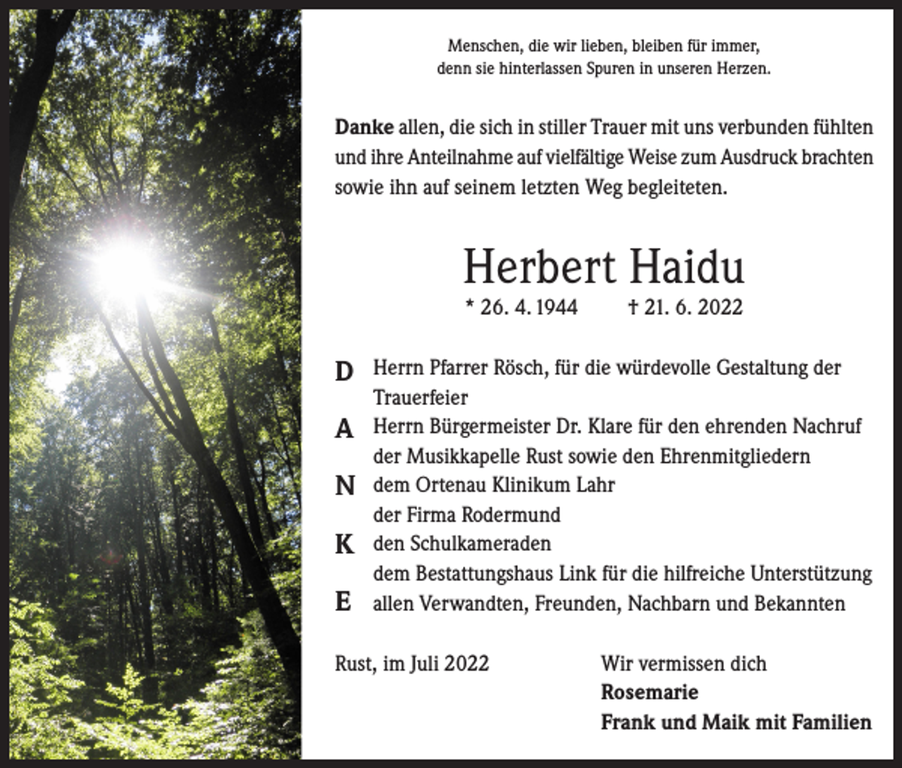 <p>Menschen, die wir lieben, bleiben für immer,<br />denn sie hinterlassen Spuren in unseren Herzen.</p><p>Danke allen, die sich in stiller Trauer mit uns verbunden fühlten<br />und ihre Anteilnahme auf vielfältige Weise zum Ausdruck brachten<br />sowie ihn auf seinem letzten Weg begleiteten.</p><p>Herbert Haidu<br />* 26. 4. 1944</p><p>D<br />A<br />N<br />K<br />E</p><p>† 21. 6. 2022</p><p>Herrn Pfarrer Rösch, für die würdevolle Gestaltung der<br />Trauerfeier<br />Herrn Bürgermeister Dr. Klare für den ehrenden Nachruf<br />der Musikkapelle Rust sowie den Ehrenmitgliedern<br />dem Ortenau Klinikum Lahr<br />der Firma Rodermund<br />den Schulkameraden<br />dem Bestattungshaus Link für die hilfreiche Unterstützung<br />allen Verwandten, Freunden, Nachbarn und Bekannten</p><p>Rust, im Juli 2022 Wir vermissen dich<br />Rosemarie<br />Frank und Maik mit Familien</p>