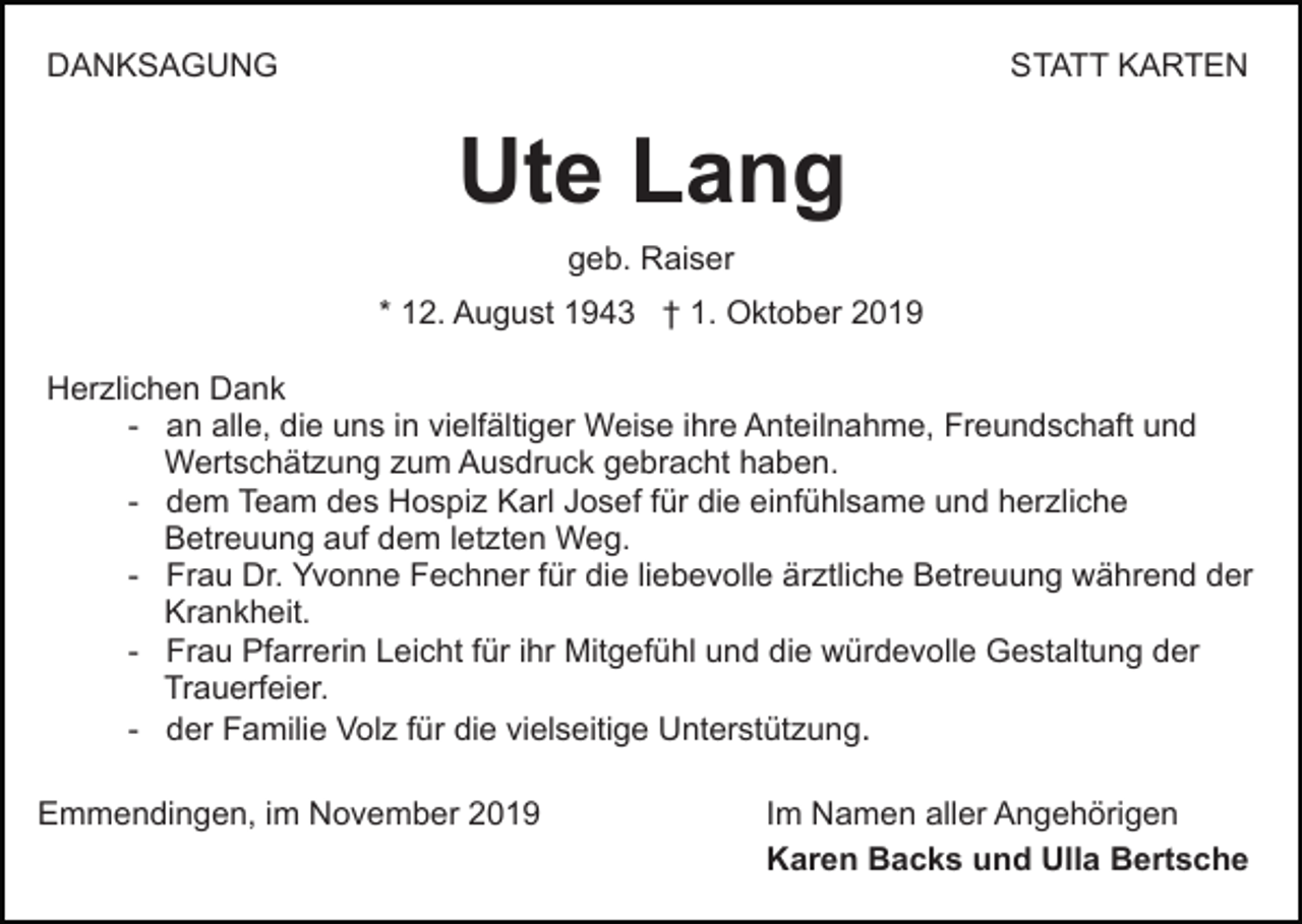 <p>DANKSAGUNG</p><p>STATT KARTEN</p><p>Ute Lang<br />geb. Raiser<br />* 12. August 1943 † 1. Oktober 2019<br />Herzlichen Dank<br />- an alle, die uns in vielfältiger Weise ihre Anteilnahme, Freundschaft und<br />Wertschätzung zum Ausdruck gebracht haben.<br />- dem Team des Hospiz Karl Josef für die einfühlsame und herzliche<br />Betreuung auf dem letzten Weg.<br />- Frau Dr. Yvonne Fechner für die liebevolle ärztliche Betreuung während der<br />Krankheit.<br />- Frau Pfarrerin Leicht für ihr Mitgefühl und die würdevolle Gestaltung der<br />Trauerfeier.<br />- der Familie Volz für die vielseitige Unterstützung.<br />Emmendingen, im November 2019</p><p>Im Namen aller Angehörigen<br />Karen Backs und Ulla Bertsche</p>