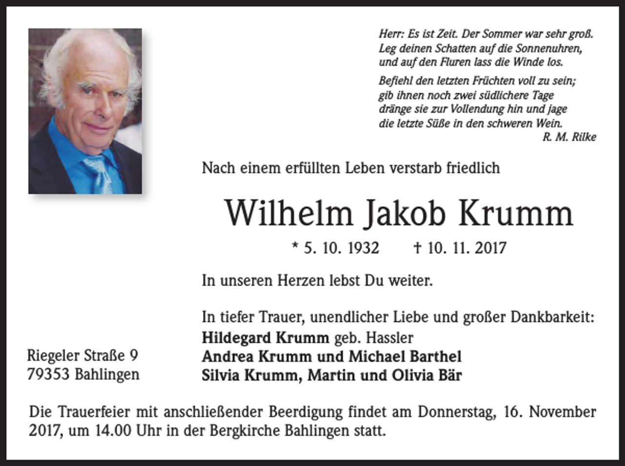 <p>Herr: Es ist Zeit. Der Sommer war sehr groß.<br />Leg deinen Schatten auf die Sonnenuhren,<br />und auf den Fluren lass die Winde los.<br />Befiehl den letzten Früchten voll zu sein;<br />gib ihnen noch zwei südlichere Tage<br />dränge sie zur Vollendung hin und jage<br />die letzte Süße in den schweren Wein.</p><p>R. M. Rilke</p><p>Nach einem erfüllten Leben verstarb friedlich</p><p>Wilhelm Jakob Krumm<br />* 5. 10. 1932 † 10. 11. 2017<br />In unseren Herzen lebst Du weiter.</p><p>Riegeler Straße 9<br />79353 Bahlingen</p><p>In tiefer Trauer, unendlicher Liebe und großer Dankbarkeit:<br />Hildegard Krumm geb. Hassler<br />Andrea Krumm und Michael Barthel<br />Silvia Krumm, Martin und Olivia Bär</p><p>Die Trauerfeier mit anschließender Beerdigung findet am Donnerstag, 16. November<br />2017, um 14.00 Uhr in der Bergkirche Bahlingen statt.</p>
