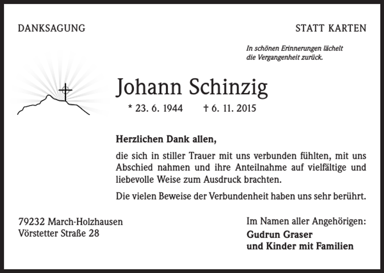 <p>DANKSAGUNG</p><p>STATT KARTEN<br />In schönen Erinnerungen lächelt<br />die Vergangenheit zurück.</p><p>Johann Schinzig<br />* 23. 6. 1944 † 6. 11. 2015<br />Herzlichen Dank allen,<br />die sich in stiller Trauer mit uns verbunden fühlten, mit uns<br />Abschied nahmen und ihre Anteilnahme auf vielfältige und<br />liebevolle Weise zum Ausdruck brachten.<br />Die vielen Beweise der Verbundenheit haben uns sehr berührt.<br />79232 March-Holzhausen<br />Vörstetter Straße 28</p><p>Im Namen aller Angehörigen:<br />Gudrun Graser<br />und Kinder mit Familien</p>