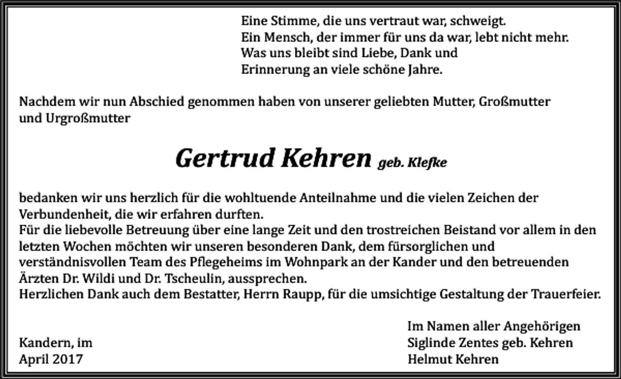 <p>Eine Stimme, die uns vertraut war, schweigt.<br />Ein Mensch, der immer für uns da war, lebt nicht mehr.<br />Was uns bleibt sind Liebe, Dank und<br />Erinnerung an viele schöne Jahre.</p><p>Nachdem wir nun Abschied genommen haben von unserer geliebten Mutter, Großmutter<br />und Urgroßmutter</p><p>Gertrud Kehren geb. Klefke</p><p>bedanken wir uns herzlich für die wohltuende Anteilnahme und die vielen Zeichen der<br />Verbundenheit, die wir erfahren durften.<br />Für die liebevolle Betreuung über eine lange Zeit und den trostreichen Beistand vor allem in den<br />letzten Wochen möchten wir unseren besonderen Dank, dem fürsorglichen und<br />verständnisvollen Team des Pflegeheims im Wohnpark an der Kander und den betreuenden<br />Ärzten Dr. Wildi und Dr. Tscheulin, aussprechen.<br />Herzlichen Dank auch dem Bestatter, Herrn Raupp, für die umsichtige Gestaltung der Trauerfeier.<br />Kandern, im<br />April 2017</p><p>Im Namen aller Angehörigen<br />Siglinde Zentes geb. Kehren<br />Helmut Kehren</p>