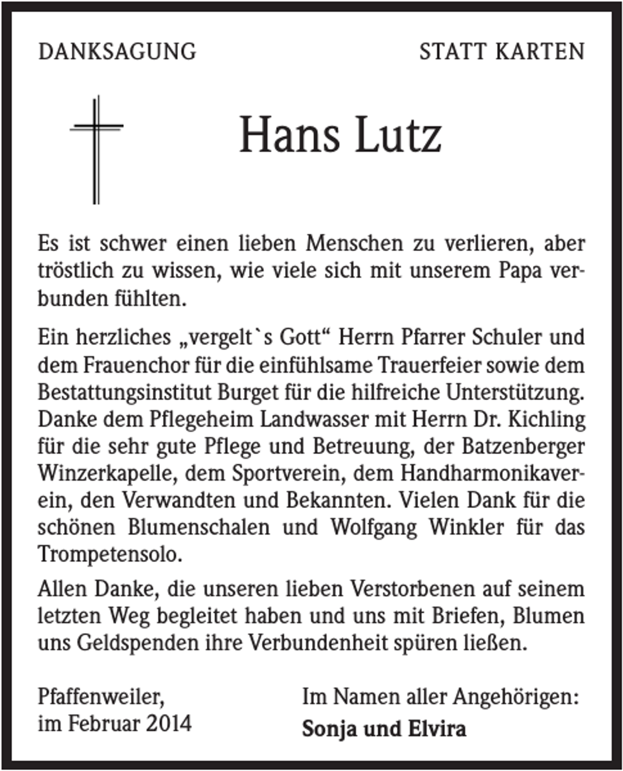 <p>DANKSAGUNG</p><p>STATT KARTEN</p><p>Hans Lutz<br />Es ist schwer einen lieben Menschen zu verlieren, aber<br />tröstlich zu wissen, wie viele sich mit unserem Papa verbunden fühlten.<br />Ein herzliches „vergelt`s Gott“ Herrn Pfarrer Schuler und<br />dem Frauenchor für die einfühlsame Trauerfeier sowie dem<br />Bestattungsinstitut Burget für die hilfreiche Unterstützung.<br />Danke dem Pflegeheim Landwasser mit Herrn Dr. Kichling<br />für die sehr gute Pflege und Betreuung, der Batzenberger<br />Winzerkapelle, dem Sportverein, dem Handharmonikaverein, den Verwandten und Bekannten. Vielen Dank für die<br />schönen Blumenschalen und Wolfgang Winkler für das<br />Trompetensolo.<br />Allen Danke, die unseren lieben Verstorbenen auf seinem<br />letzten Weg begleitet haben und uns mit Briefen, Blumen<br />uns Geldspenden ihre Verbundenheit spüren ließen.<br />Pfaffenweiler,<br />im Februar 2014</p><p>Im Namen aller Angehörigen:<br />Sonja und Elvira</p>