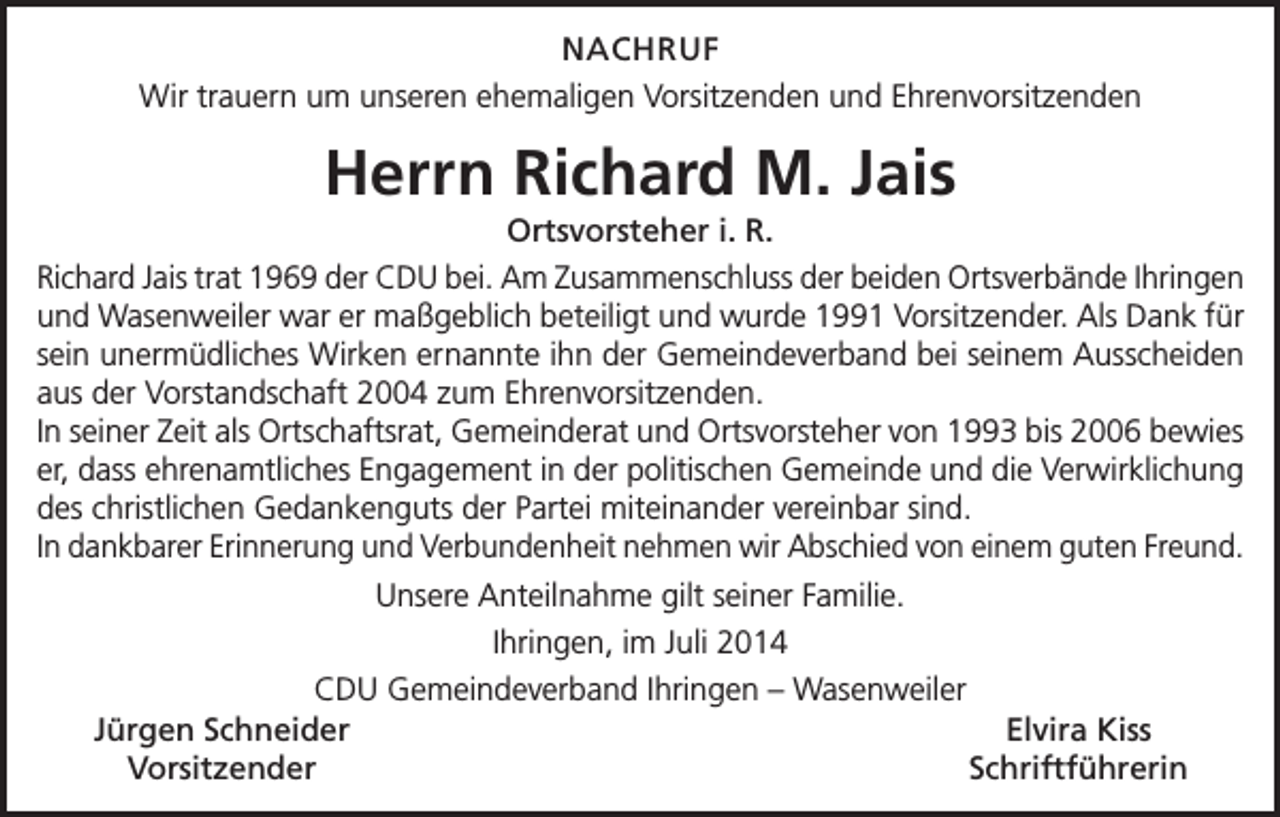 <p>NACHRUF<br />Wir trauern um unseren ehemaligen Vorsitzenden und Ehrenvorsitzenden</p><p>Herrn Richard M. Jais<br />Ortsvorsteher i. R.<br />Richard Jais trat 1969 der CDU bei. Am Zusammenschluss der beiden Ortsverbände Ihringen<br />und Wasenweiler war er maßgeblich beteiligt und wurde 1991 Vorsitzender. Als Dank für<br />sein unermüdliches Wirken ernannte ihn der Gemeindeverband bei seinem Ausscheiden<br />aus der Vorstandschaft 2004 zum Ehrenvorsitzenden.<br />In seiner Zeit als Ortschaftsrat, Gemeinderat und Ortsvorsteher von 1993 bis 2006 bewies<br />er, dass ehrenamtliches Engagement in der politischen Gemeinde und die Verwirklichung<br />des christlichen Gedankenguts der Partei miteinander vereinbar sind.<br />In dankbarer Erinnerung und Verbundenheit nehmen wir Abschied von einem guten Freund.<br />Unsere Anteilnahme gilt seiner Familie.<br />Ihringen, im Juli 2014<br />CDU Gemeindeverband Ihringen – Wasenweiler<br />Jürgen Schneider<br />Elvira Kiss<br />Vorsitzender<br />Schriftführerin</p>