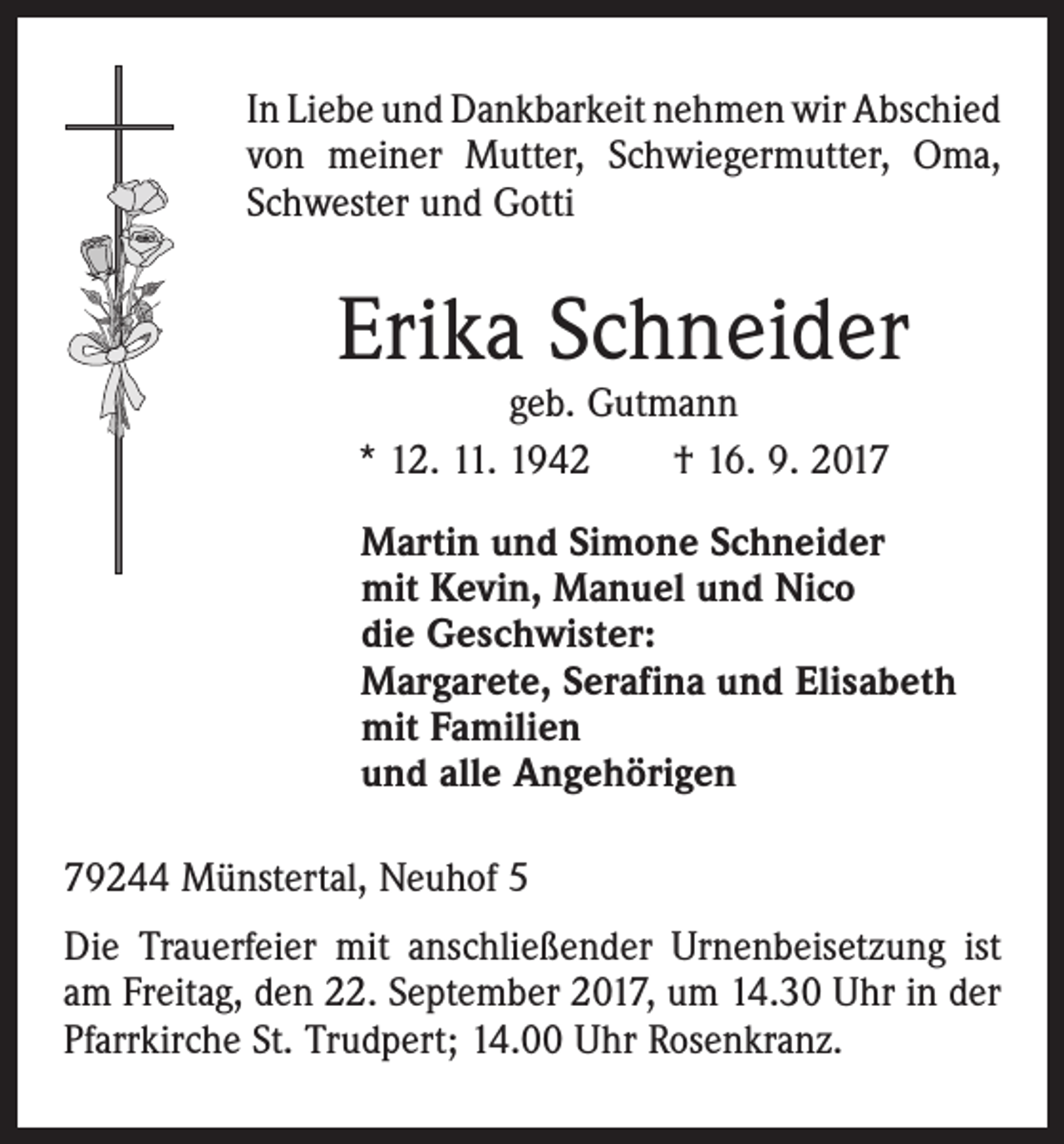 <p>In Liebe und Dankbarkeit nehmen wir Abschied<br />von meiner Mutter, Schwiegermutter, Oma,<br />Schwester und Gotti</p><p>Erika Schneider<br />geb. Gutmann<br />* 12. 11. 1942 † 16. 9. 2017</p><p>Martin und Simone Schneider<br />mit Kevin, Manuel und Nico<br />die Geschwister:<br />Margarete, Serafina und Elisabeth<br />mit Familien<br />und alle Angehörigen<br />79244 Münstertal, Neuhof 5<br />Die Trauerfeier mit anschließender Urnenbeisetzung ist<br />am Freitag, den 22. September 2017, um 14.30 Uhr in der<br />Pfarrkirche St. Trudpert; 14.00 Uhr Rosenkranz.</p>