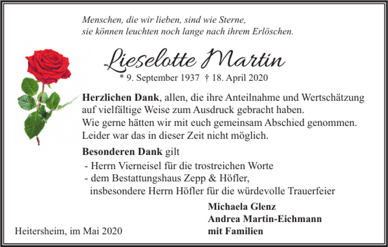 <p>Menschen, die wir lieben, sind wie Sterne,<br />sie können leuchten noch lange nach ihrem Erlöschen.</p><p>Lieselotte Martin<br />* 9. September 1937 † 18. April 2020</p><p>Herzlichen Dank, allen, die ihre Anteilnahme und Wertschätzung<br />auf vielfältige Weise zum Ausdruck gebracht haben.<br />Wie gerne hätten wir mit euch gemeinsam Abschied genommen.<br />Leider war das in dieser Zeit nicht möglich.<br />Besonderen Dank gilt<br />- Herrn Vierneisel für die trostreichen Worte<br />- dem Bestattungshaus Zepp &amp; Höfler,<br />insbesondere Herrn Höfler für die würdevolle Trauerfeier<br />Michaela Glenz<br />Andrea Martin-Eichmann<br />mit Familien<br />Heitersheim, im Mai 2020</p>
