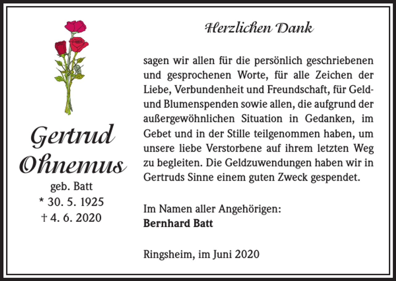 <p>Herzlichen Dank</p><p>Gertrud<br />Ohnemus<br />geb. Batt<br />* 30. 5. 1925<br />† 4. 6. 2020</p><p>sagen wir allen für die persönlich geschriebenen<br />und gesprochenen Worte, für alle Zeichen der<br />Liebe, Verbundenheit und Freundschaft, für Geldund Blumenspenden sowie allen, die aufgrund der<br />außergewöhnlichen Situation in Gedanken, im<br />Gebet und in der Stille teilgenommen haben, um<br />unsere liebe Verstorbene auf ihrem letzten Weg<br />zu begleiten. Die Geldzuwendungen haben wir in<br />Gertruds Sinne einem guten Zweck gespendet.<br />Im Namen aller Angehörigen:<br />Bernhard Batt<br />Ringsheim, im Juni 2020</p>