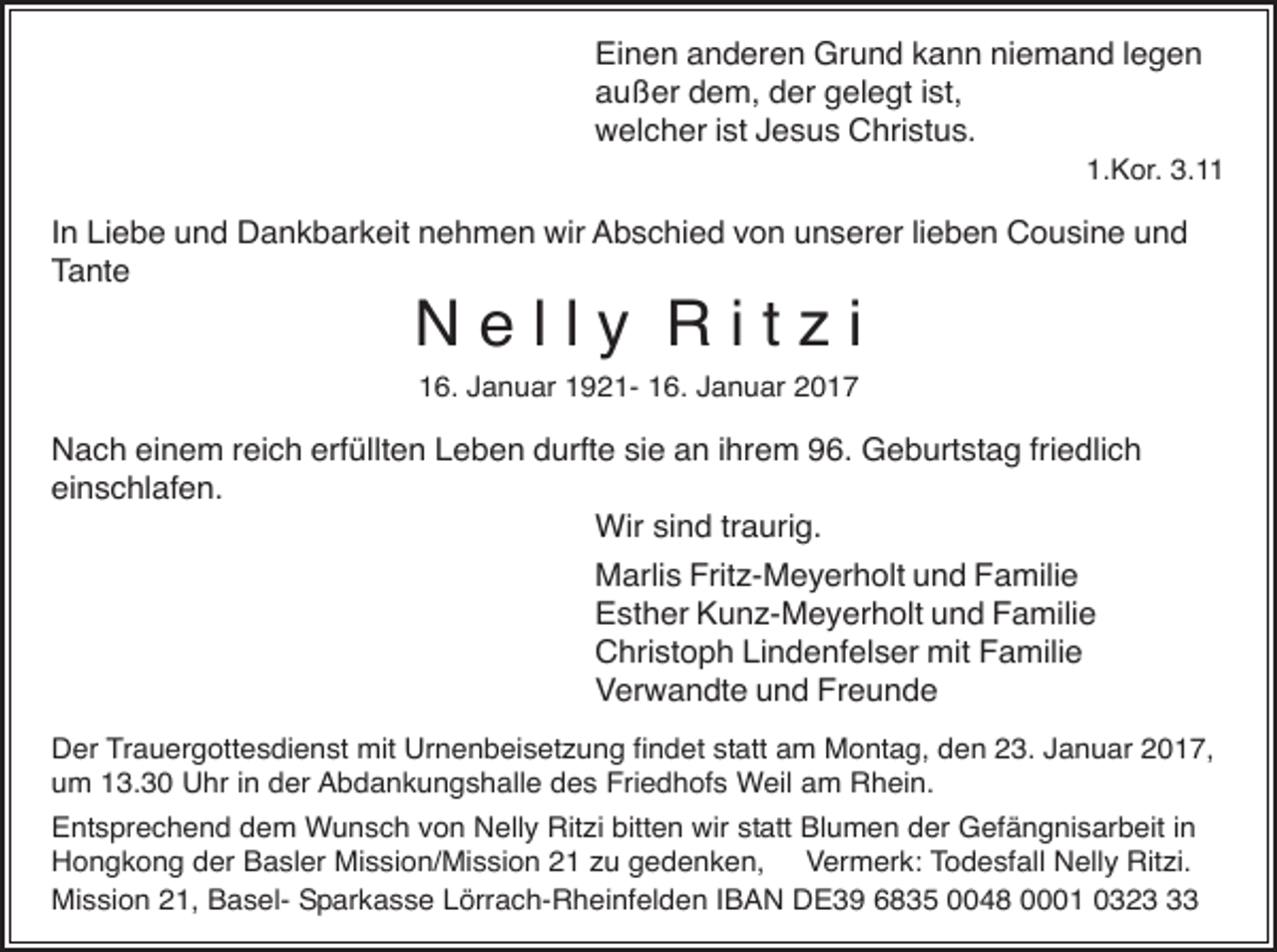 <p>Einen anderen Grund kann niemand legen<br />außer dem, der gelegt ist,<br />welcher ist Jesus Christus.<br />1.Kor. 3.11</p><p>In Liebe und Dankbarkeit nehmen wir Abschied von unserer lieben Cousine und<br />Tante</p><p>Nelly Ritzi<br />16. Januar 1921- 16. Januar 2017</p><p>Nach einem reich erfüllten Leben durfte sie an ihrem 96. Geburtstag friedlich<br />einschlafen.<br />Wir sind traurig.<br />Marlis Fritz-Meyerholt und Familie<br />Esther Kunz-Meyerholt und Familie<br />Christoph Lindenfelser mit Familie<br />Verwandte und Freunde<br />Der Trauergottesdienst mit Urnenbeisetzung findet statt am Montag, den 23. Januar 2017,<br />um 13.30 Uhr in der Abdankungshalle des Friedhofs Weil am Rhein.<br />Entsprechend dem Wunsch von Nelly Ritzi bitten wir statt Blumen der Gefängnisarbeit in<br />Hongkong der Basler Mission/Mission 21 zu gedenken, Vermerk: Todesfall Nelly Ritzi.<br />Mission 21, Basel- Sparkasse Lörrach-Rheinfelden IBAN DE39 6835 0048 0001 0323</p>