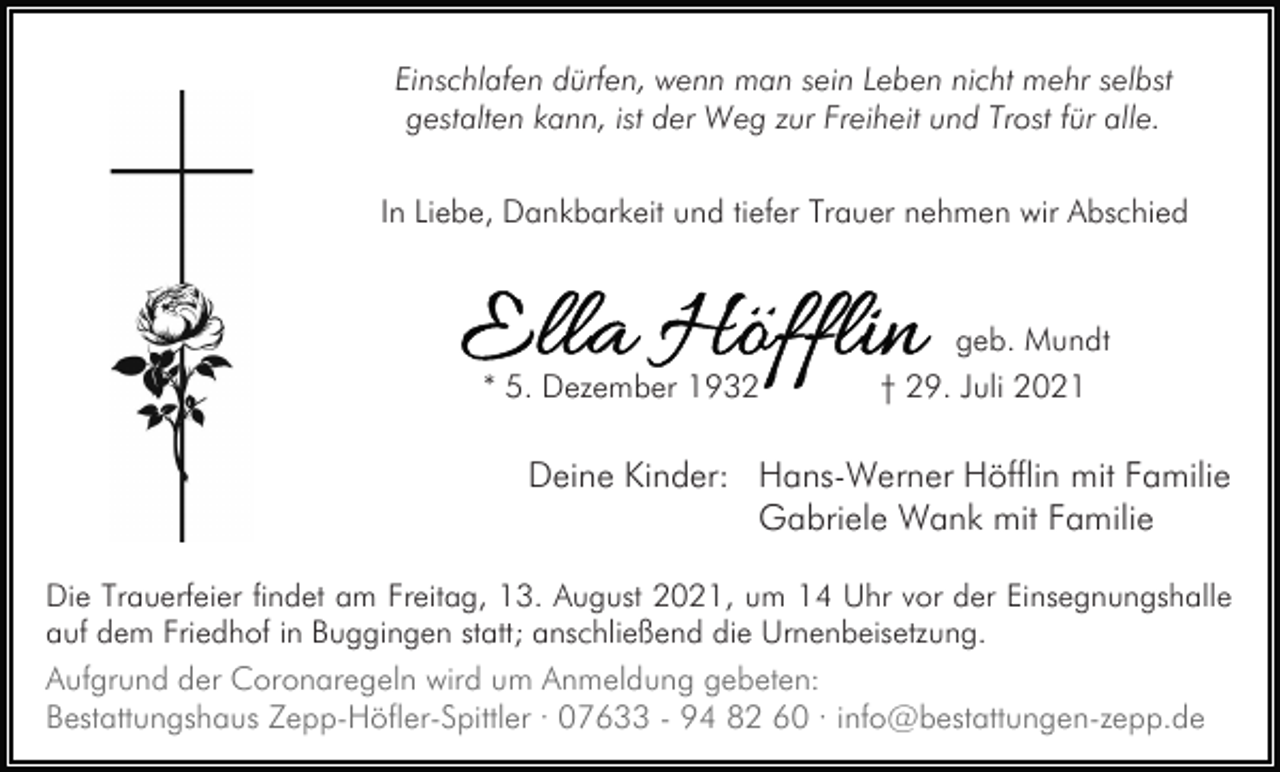 <p>Einschlafen dürfen, wenn man sein Leben nicht mehr selbst<br />gestalten kann, ist der Weg zur Freiheit und Trost für alle.<br />In Liebe, Dankbarkeit und tiefer Trauer nehmen wir Abschied</p><p>* 5. Dezember 1932</p><p>geb. Mundt<br />† 29. Juli 2021</p><p>Deine Kinder: Hans-Werner Höfflin mit Familie<br />Gabriele Wank mit Familie<br />Die Trauerfeier findet am Freitag, 13. August 2021, um 14 Uhr vor der Einsegnungshalle<br />auf dem Friedhof in Buggingen statt; anschließend die Urnenbeisetzung.<br />Aufgrund der Coronaregeln wird um Anmeldung gebeten:<br />Bestattungshaus Zepp-Höfler-Spittler · 07633 - 94 82 60 · info@bestattungen-zepp.de</p>