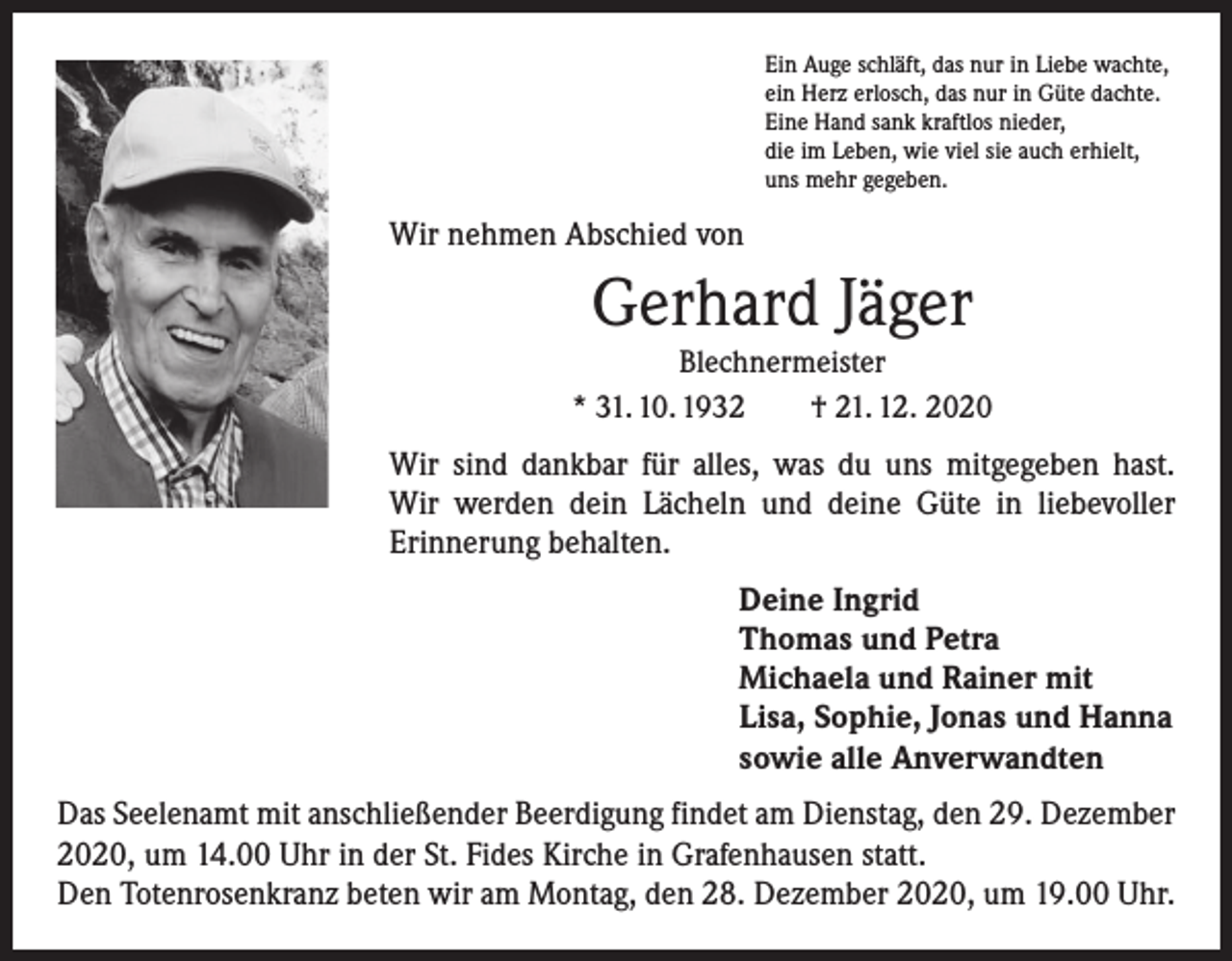 <p>Ein Auge schläft, das nur in Liebe wachte,<br />ein Herz erlosch, das nur in Güte dachte.<br />Eine Hand sank kraftlos nieder,<br />die im Leben, wie viel sie auch erhielt,<br />uns mehr gegeben.</p><p>Wir nehmen Abschied von</p><p>Gerhard Jäger</p><p>Blechnermeister<br />* 31. 10. 1932 † 21. 12. 2020</p><p>Wir sind dankbar für alles, was du uns mitgegeben hast.<br />Wir werden dein Lächeln und deine Güte in liebevoller<br />­Erinnerung behalten.<br />Deine Ingrid<br />Thomas und Petra<br />Michaela und Rainer mit<br />Lisa, Sophie, Jonas und Hanna<br />sowie alle Anverwandten<br />Das Seelenamt mit anschließender Beerdigung findet am Dienstag, den 29. Dezember<br />2020, um 14.00 Uhr in der St. Fides Kirche in Grafenhausen statt.<br />Den Totenrosenkranz beten wir am Montag, den 28. Dezember 2020, um 19.00 Uhr.</p>