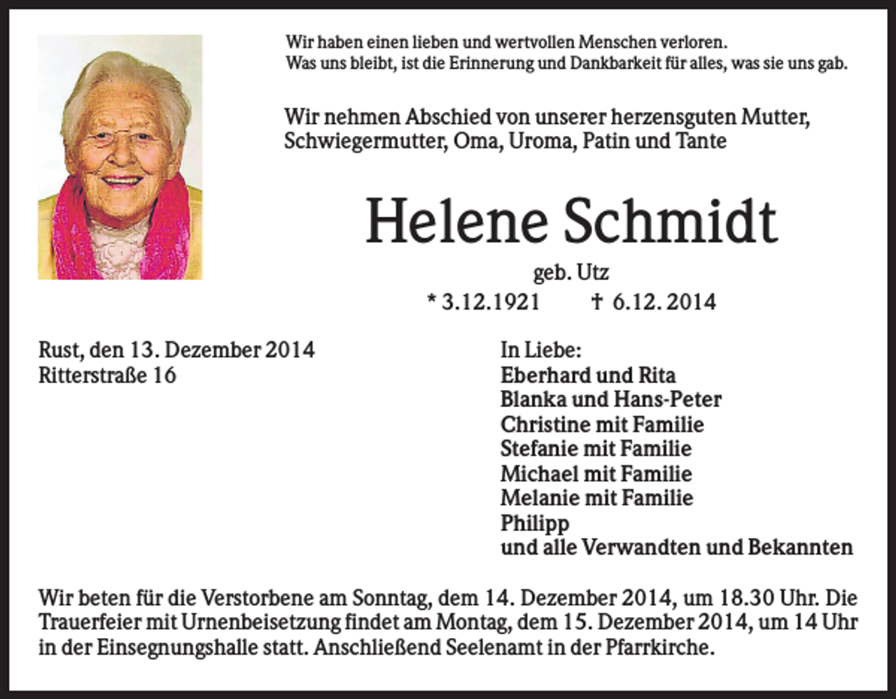<p>Wir haben einen lieben und wertvollen Menschen verloren.<br />Was uns bleibt, ist die Erinnerung und Dankbarkeit für alles, was sie uns gab.</p><p>Wir nehmen Abschied von unserer herzensguten Mutter,<br />Schwiegermutter, Oma, Uroma, Patin und Tante</p><p>Helene Schmidt<br />geb. Utz<br />* 3.12.1921<br />† 6.12. 2014<br />Rust, den 13. Dezember 2014<br />Ritterstraße 16</p><p>In Liebe:<br />Eberhard und Rita<br />Blanka und Hans-Peter<br />Christine mit Familie<br />Stefanie mit Familie<br />Michael mit Familie<br />Melanie mit Familie<br />Philipp<br />und alle Verwandten und Bekannten</p><p>Wir beten für die Verstorbene am Sonntag, dem 14. Dezember 2014, um 18.30 Uhr. Die<br />Trauerfeier mit Urnenbeisetzung findet am Montag, dem 15. Dezember 2014, um 14 Uhr<br />in der Einsegnungshalle statt. Anschließend Seelenamt in der Pfarrkirche.</p>