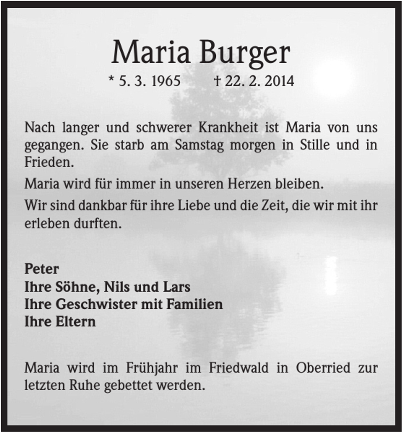 <p>Maria Burger<br />* 5. 3. 1965</p><p>† 22. 2. 2014</p><p>Nach langer und schwerer Krankheit ist Maria von uns<br />gegangen. Sie starb am Samstag morgen in Stille und in<br />Frieden.<br />Maria wird für immer in unseren Herzen bleiben.<br />Wir sind dankbar für ihre Liebe und die Zeit, die wir mit ihr<br />erleben durften.<br />Peter<br />Ihre Söhne, Nils und Lars<br />Ihre Geschwister mit Familien<br />Ihre Eltern<br />Maria wird im Frühjahr im Friedwald in Oberried zur<br />letzten Ruhe gebettet werden.</p>
