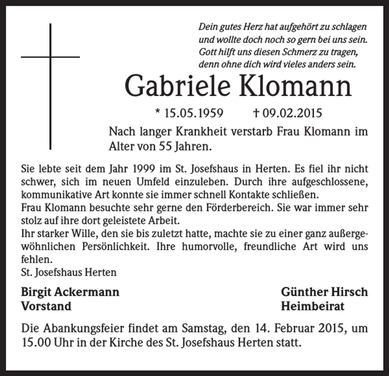 <p>Dein gutes Herz hat aufgehört zu schlagen<br />und wollte doch noch so gern bei uns sein.<br />Gott hilft uns diesen Schmerz zu tragen,<br />denn ohne dich wird vieles anders sein.</p><p>Gabriele Klomann<br />* 15.05.1959<br />† 09.02.2015<br />Nach langer Krankheit verstarb Frau Klomann im<br />Alter von 55 Jahren.<br />Sie lebte seit dem Jahr 1999 im St. Josefshaus in Herten. Es fiel ihr nicht<br />schwer, sich im neuen Umfeld einzuleben. Durch ihre aufgeschlossene,<br />kommunikative Art konnte sie immer schnell Kontakte schließen.<br />Frau Klomann besuchte sehr gerne den Förderbereich. Sie war immer sehr<br />stolz auf ihre dort geleistete Arbeit.<br />Ihr starker Wille, den sie bis zuletzt hatte, machte sie zu einer ganz außergewöhnlichen Persönlichkeit. Ihre humorvolle, freundliche Art wird uns<br />fehlen.<br />St. Josefshaus Herten</p><p>Birgit Ackermann<br />Vorstand</p><p>Günther Hirsch<br />Heimbeirat</p><p>Die Abankungsfeier findet am Samstag, den 14. Februar 2015, um<br />15.00 Uhr in der Kirche des St. Josefshaus Herten statt.</p>