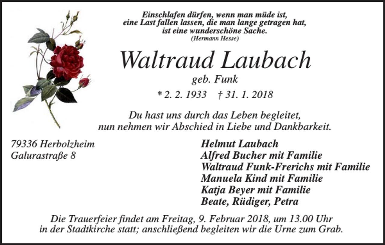 <p>Einschlafen dürfen, wenn man müde ist,<br />eine Last fallen lassen, die man lange getragen hat,<br />ist eine wunderschöne Sache.<br />(Hermann Hesse)</p><p>Waltraud Laubach<br />geb. Funk<br />* 2. 2. 1933</p><p>† 31. 1. 2018</p><p>Du hast uns durch das Leben begleitet,<br />nun nehmen wir Abschied in Liebe und Dankbarkeit.<br />79336 Herbolzheim<br />Galurastraße 8</p><p>Helmut Laubach<br />Alfred Bucher mit Familie<br />Waltraud Funk-Frerichs mit Familie<br />Manuela Kind mit Familie<br />Katja Beyer mit Familie<br />Beate, Rüdiger, Petra</p><p>Die Trauerfeier findet am Freitag, 9. Februar 2018, um 13.00 Uhr<br />in der Stadtkirche statt; anschließend begleiten wir die Urne zum Grab.</p>