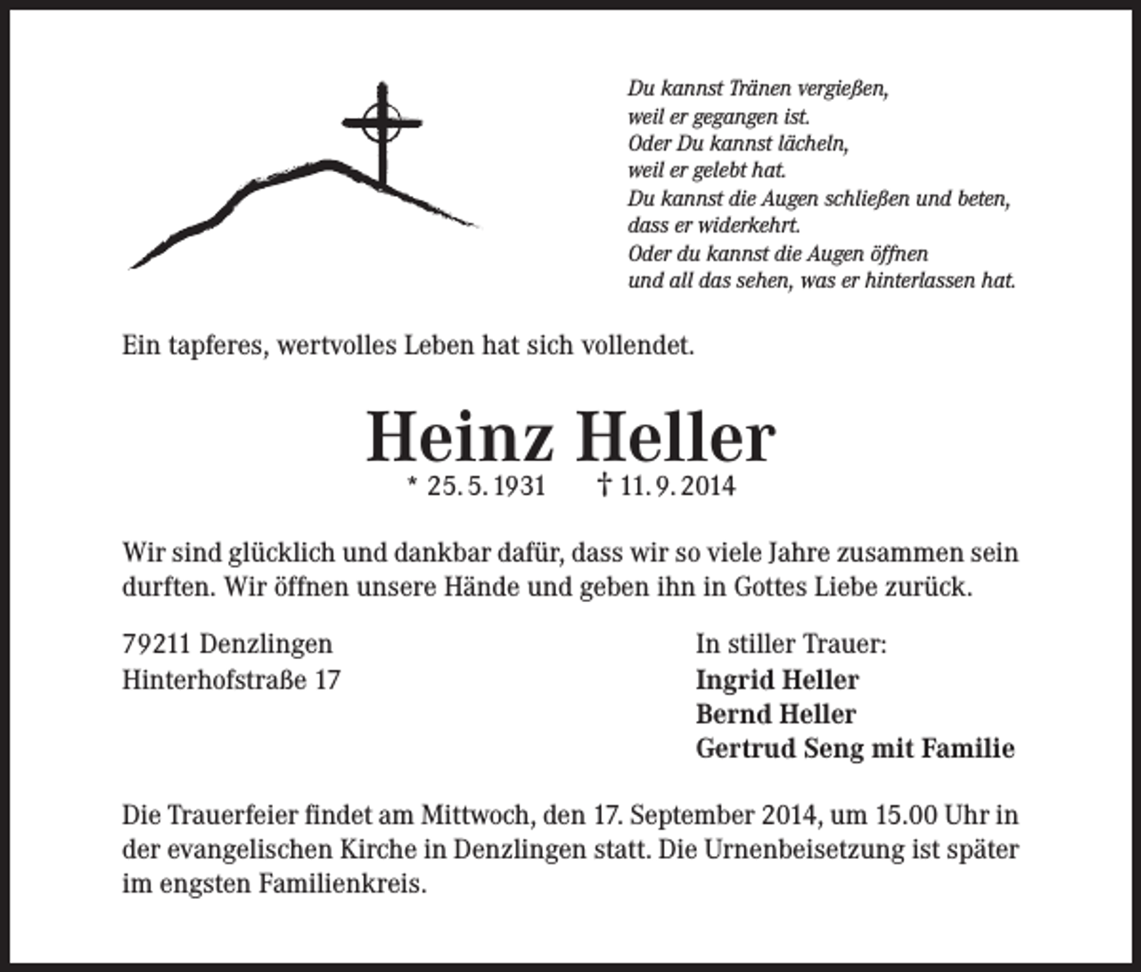 <p>Du kannst Tränen vergießen,<br />weil er gegangen ist.<br />Oder Du kannst lächeln,<br />weil er gelebt hat.<br />Du kannst die Augen schließen und beten,<br />dass er widerkehrt.<br />Oder du kannst die Augen öffnen<br />und all das sehen, was er hinterlassen hat.</p><p>Ein tapferes, wertvolles Leben hat sich vollendet.</p><p>Heinz Heller<br />* 25. 5. 1931</p><p>† 11. 9. 2014</p><p>Wir sind glücklich und dankbar dafür, dass wir so viele Jahre zusammen sein<br />durften. Wir öffnen unsere Hände und geben ihn in Gottes Liebe zurück.<br />79211 Denzlingen<br />Hinterhofstraße 17</p><p>In stiller Trauer:<br />Ingrid Heller<br />Bernd Heller<br />Gertrud Seng mit Familie</p><p>Die Trauerfeier findet am Mittwoch, den 17. September 2014, um 15.00 Uhr in<br />der evangelischen Kirche in Denzlingen statt. Die Urnenbeisetzung ist später<br />im engsten Familienkreis.</p>