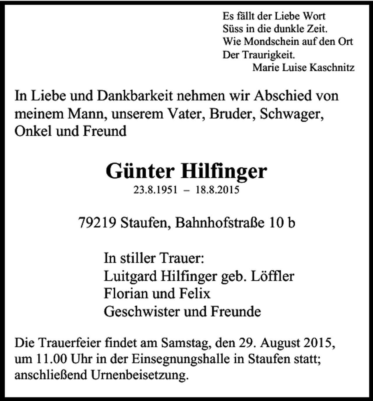 <p>Es fällt der Liebe Wort<br />Süss in die dunkle Zeit.<br />Wie Mondschein auf den Ort<br />Der Traurigkeit.<br />Marie Luise Kaschnitz</p><p>In Liebe und Dankbarkeit nehmen wir Abschied von<br />meinem Mann, unserem Vater, Bruder, Schwager,<br />Onkel und Freund</p><p>Günter Hilfinger<br />23.8.1951 – 18.8.2015</p><p>79219 Staufen, Bahnhofstraße 10 b<br />In stiller Trauer:<br />Luitgard Hilfinger geb. Löffler<br />Florian und Felix<br />Geschwister und Freunde<br />Die Trauerfeier findet am Samstag, den 29. August 2015,<br />um 11.00 Uhr in der Einsegnungshalle in Staufen statt;<br />anschließend Urnenbeisetzung.</p>