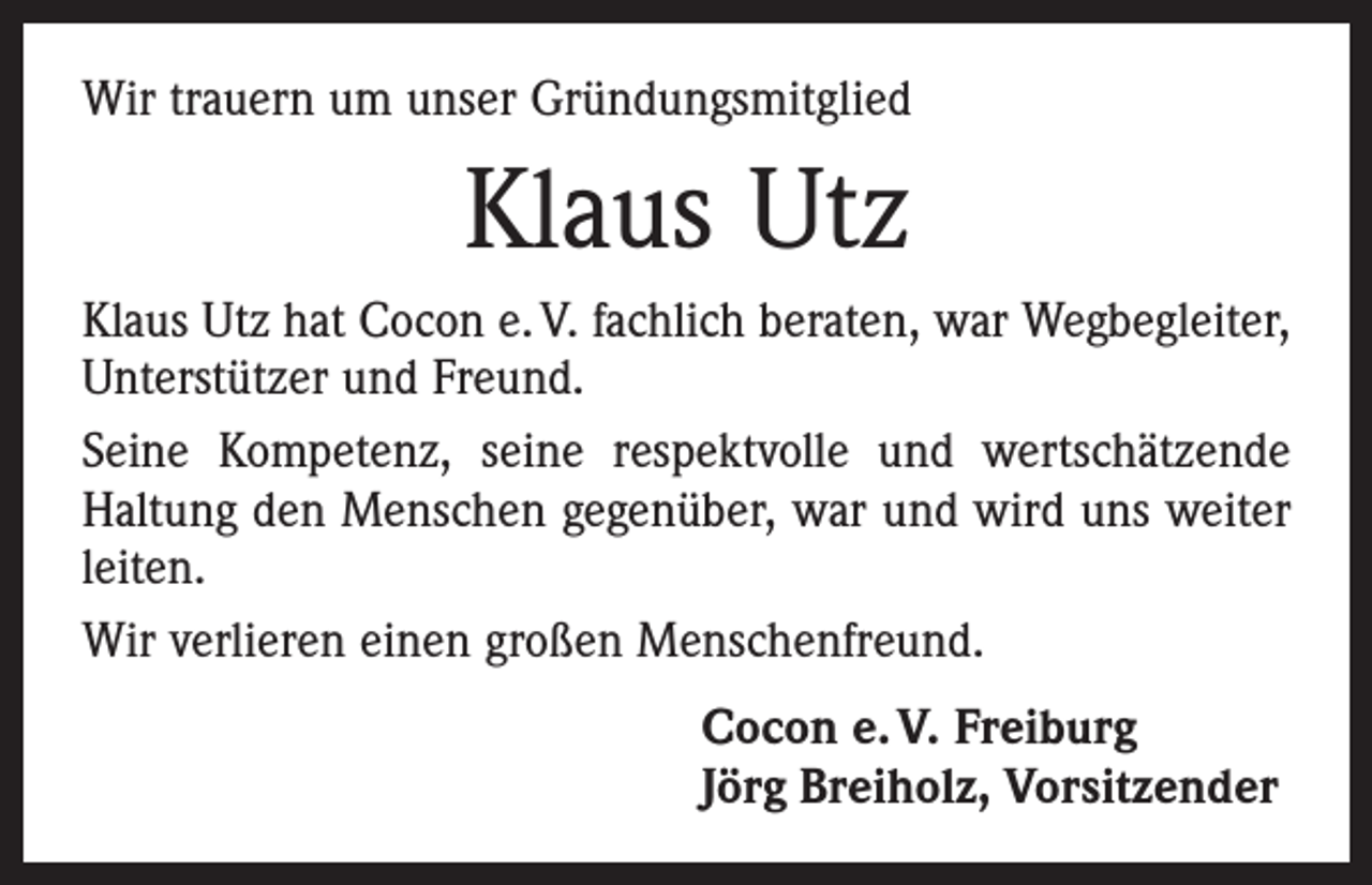 <p>Wir trauern um unser Gründungsmitglied</p><p>Klaus Utz<br />Klaus Utz hat Cocon e. V. fachlich beraten, war Wegbegleiter,<br />Unterstützer und Freund.<br />Seine Kompetenz, seine respektvolle und wertschätzende<br />Haltung den Menschen gegenüber, war und wird uns weiter<br />leiten.<br />Wir verlieren einen großen Menschenfreund.<br />Cocon e. V. Freiburg<br />Jörg Breiholz, Vorsitzender</p>