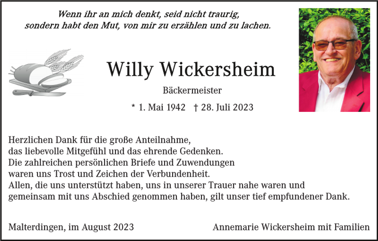 <p>Bäckermeister<br />* 1. Mai 1942 † 28. Juli 2023<br />Herzlichen Dank für die große Anteilnahme,<br />das liebevolle Mitgefühl und das ehrende Gedenken.<br />Die zahlreichen persönlichen Briefe und Zuwendungen<br />waren uns Trost und Zeichen der Verbundenheit.<br />Allen, die uns unterstützt haben, uns in unserer Trauer nahe waren und<br />gemeinsam mit uns Abschied genommen haben, gilt unser tief empfundener Dank.<br />Malterdingen, im August 2023</p><p>Annemarie Wickersheim mit Familien</p>