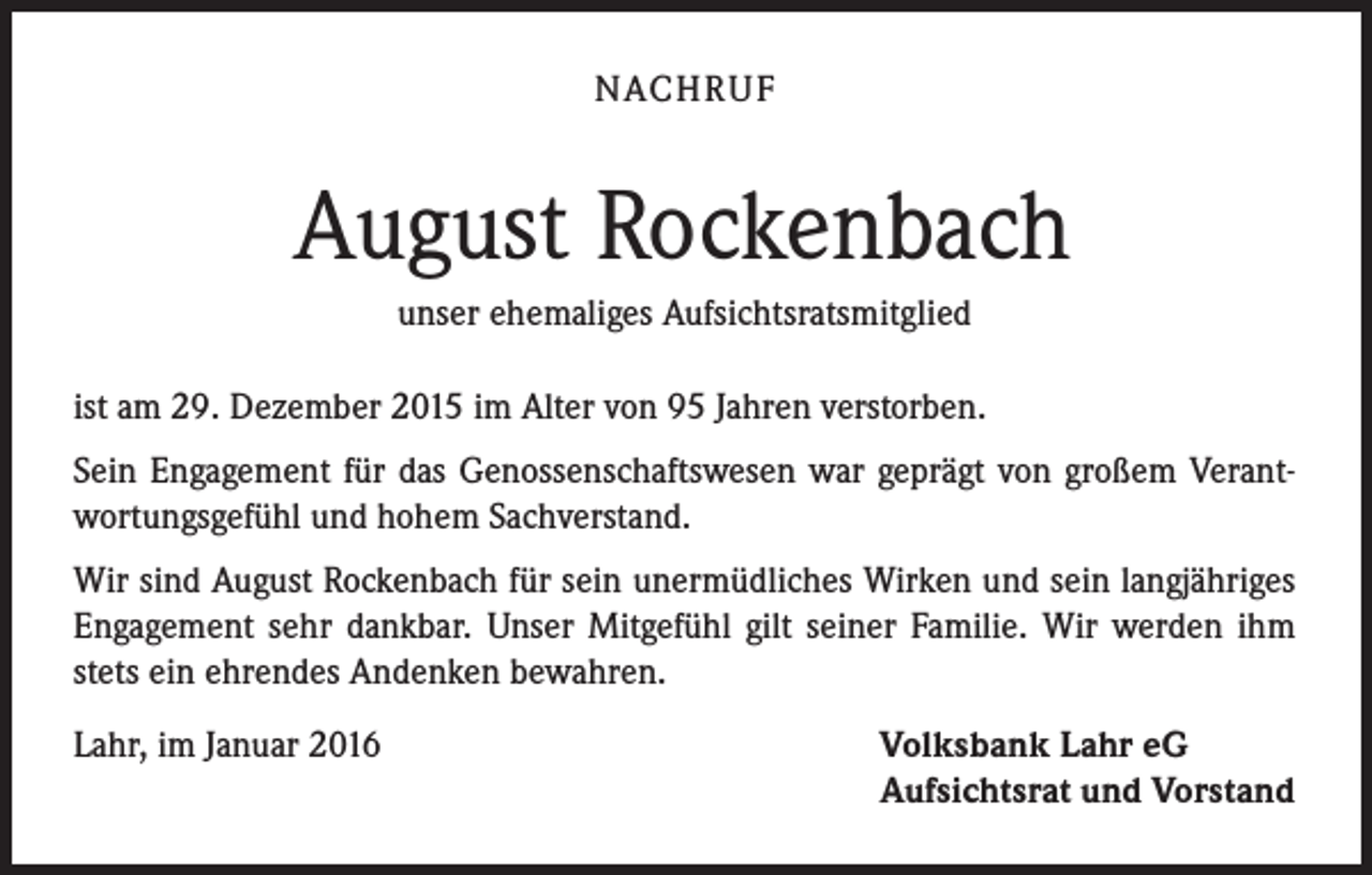 <p>NACHRUF</p><p>August Rockenbach<br />unser ehemaliges Aufsichtsratsmitglied<br />ist am 29. Dezember 2015 im Alter von 95 Jahren verstorben.<br />Sein Engagement für das Genossenschaftswesen war geprägt von großem Verantwortungsgefühl und hohem Sachverstand.<br />Wir sind August Rockenbach für sein unermüdliches Wirken und sein langjähriges<br />Engagement sehr dankbar. Unser Mitgefühl gilt seiner Familie. Wir werden ihm<br />stets ein ehrendes Andenken bewahren.<br />Lahr, im Januar 2016</p><p>Volksbank Lahr eG<br />Aufsichtsrat und Vorstand</p>