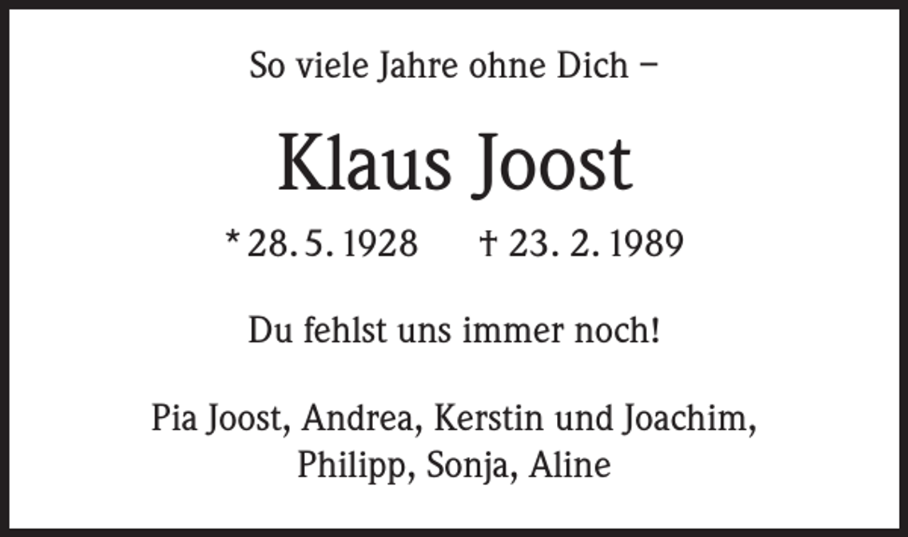 <p>So viele Jahre ohne Dich –</p><p>Klaus Joost<br />* 28. 5. 1928</p><p>† 23. 2. 1989</p><p>Du fehlst uns immer noch!<br />Pia Joost, Andrea, Kerstin und Joachim,<br />Philipp, Sonja, Aline</p>