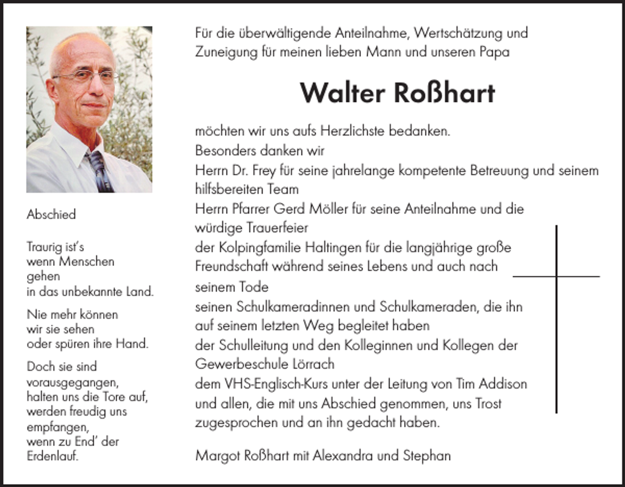 <p>Für die überwältigende Anteilnahme, Wertschätzung und<br />Zuneigung für meinen lieben Mann und unseren Papa</p><p>Walter Roßhart</p><p>Abschied<br />Traurig ist’s<br />wenn Menschen<br />gehen<br />in das unbekannte Land.<br />Nie mehr können<br />wir sie sehen<br />oder spüren ihre Hand.<br />Doch sie sind<br />vorausgegangen,<br />halten uns die Tore auf,<br />werden freudig uns<br />empfangen,<br />wenn zu End’ der<br />Erdenlauf.</p><p>möchten wir uns aufs Herzlichste bedanken.<br />Besonders danken wir<br />Herrn Dr. Frey für seine jahrelange kompetente Betreuung und seinem<br />hilfsbereiten Team<br />Herrn Pfarrer Gerd Möller für seine Anteilnahme und die<br />würdige Trauerfeier<br />der Kolpingfamilie Haltingen für die langjährige große<br />Freundschaft während seines Lebens und auch nach<br />seinem Tode<br />seinen Schulkameradinnen und Schulkameraden, die ihn<br />auf seinem letzten Weg begleitet haben<br />der Schulleitung und den Kolleginnen und Kollegen der<br />Gewerbeschule Lörrach<br />dem VHS-Englisch-Kurs unter der Leitung von Tim Addison<br />und allen, die mit uns Abschied genommen, uns Trost<br />zugesprochen und an ihn gedacht haben.<br />Margot Roßhart mit Alexandra und Stephan</p>