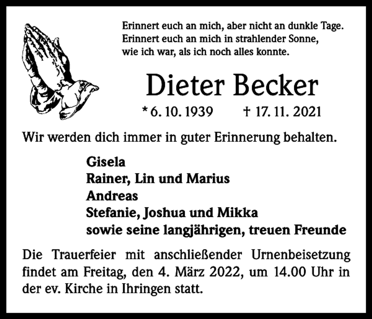 <p>Erinnert euch an mich, aber nicht an dunkle Tage.<br />Erinnert euch an mich in strahlender Sonne,<br />wie ich war, als ich noch alles konnte.</p><p>Dieter Becker</p><p>* 6. 10. 1939 † 17. 11. 2021<br />Wir werden dich immer in guter Erinnerung behalten.<br />Gisela<br />Rainer, Lin und Marius<br />Andreas<br />Stefanie, Joshua und Mikka<br />sowie seine langjährigen, treuen Freunde<br />Die Trauerfeier mit anschließender Urnenbeisetzung<br />­findet am Freitag, den 4. März 2022, um 14.00 Uhr in<br />der ev. Kirche in Ihringen statt.</p>