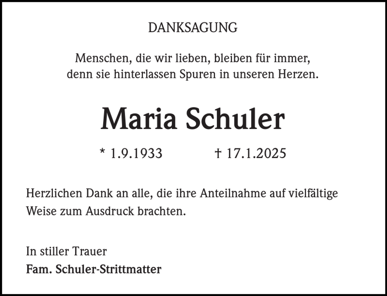 <p>DANKSAGUNG<br />Menschen, die wir lieben, bleiben für immer,<br />denn sie hinterlassen Spuren in unseren Herzen.</p><p>Maria Schuler<br />* 1.9.1933</p><p>† 17.1.2025</p><p>Herzlichen Dank an alle, die ihre Anteilnahme auf vielfältige<br />Weise zum Ausdruck brachten.<br />In stiller Trauer<br />Fam. Schuler-Strittmatter</p>