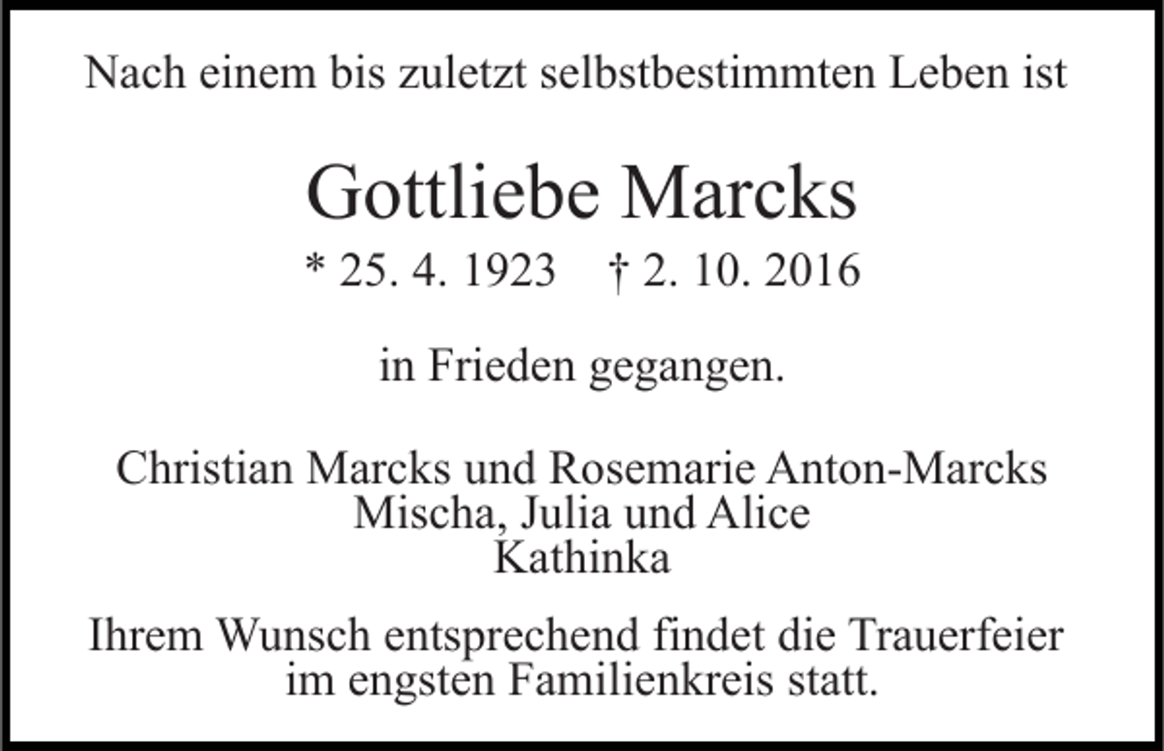 <p>Nach einem bis zuletzt selbstbestimmten Leben ist</p><p>Gottliebe Marcks<br />* 25. 4. 1923 † 2. 10. 2016<br />in Frieden gegangen.<br />Christian Marcks und Rosemarie Anton-Marcks<br />Mischa, Julia und Alice<br />Kathinka<br />Ihrem Wunsch entsprechend findet die Trauerfeier<br />im engsten Familienkreis statt.</p>