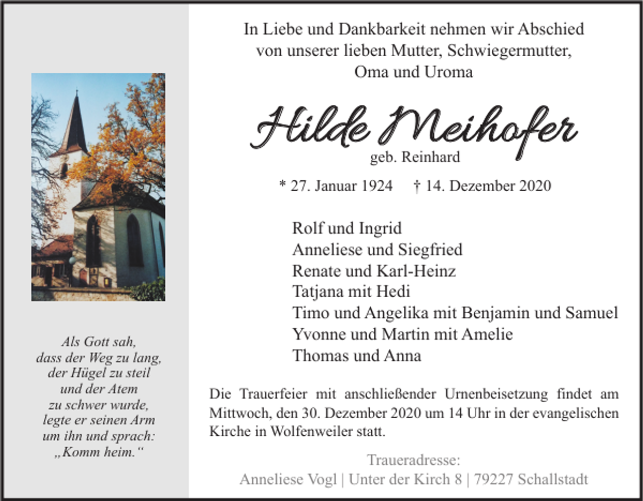 <p>In Liebe und Dankbarkeit nehmen wir Abschied<br />von unserer lieben Mutter, Schwiegermutter,<br />Oma und Uroma</p><p>Hilde Meihofer<br />geb. Reinhard</p><p>* 27. Januar 1924</p><p>Als Gott sah,<br />dass der Weg zu lang,<br />der Hügel zu steil<br />und der Atem<br />zu schwer wurde,<br />legte er seinen Arm<br />um ihn und sprach:<br />„Komm heim.“</p><p>† 14. Dezember 2020</p><p>Rolf und Ingrid<br />Anneliese und Siegfried<br />Renate und Karl-Heinz<br />Tatjana mit Hedi<br />Timo und Angelika mit Benjamin und Samuel<br />Yvonne und Martin mit Amelie<br />Thomas und Anna<br />Die Trauerfeier mit anschließender Urnenbeisetzung findet am<br />Mittwoch, den 30. Dezember 2020 um 14 Uhr in der evangelischen<br />Kirche in Wolfenweiler statt.</p><p>Traueradresse:<br />Anneliese Vogl | Unter der Kirch 8 | 79227 Schallstadt</p>