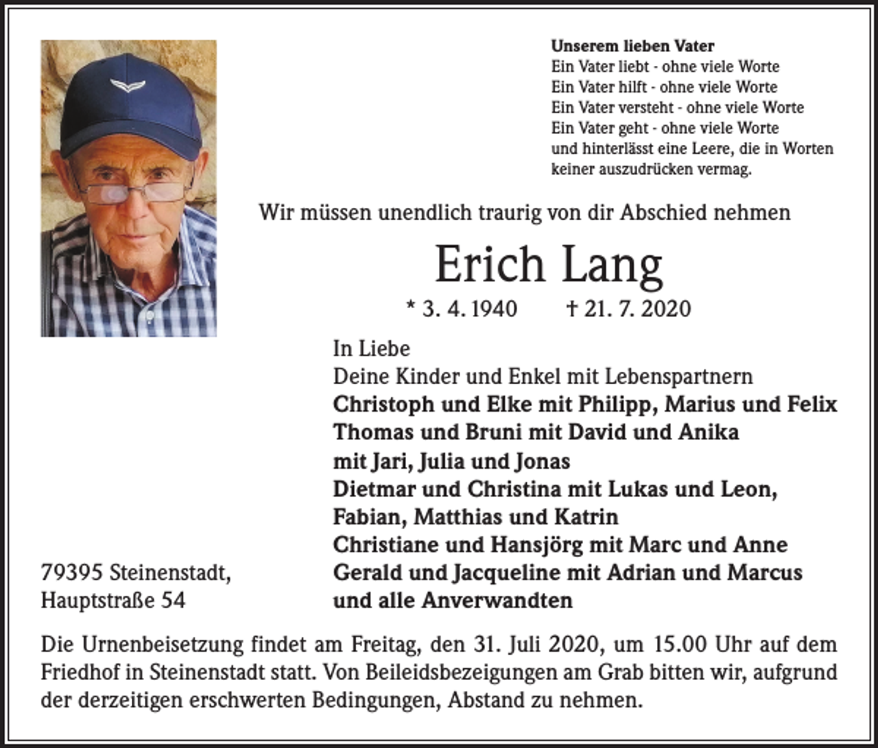 <p>Unserem lieben Vater<br />Ein Vater liebt - ohne viele Worte<br />Ein Vater hilft - ohne viele Worte<br />Ein Vater versteht - ohne viele Worte<br />Ein Vater geht - ohne viele Worte<br />und hinterlässt eine Leere, die in Worten<br />keiner auszudrücken vermag.</p><p>Wir müssen unendlich traurig von dir Abschied nehmen</p><p>Erich Lang</p><p>* 3. 4. 1940 † 21. 7. 2020</p><p>79395 Steinenstadt,<br />Hauptstraße 54</p><p>In Liebe<br />Deine Kinder und Enkel mit Lebenspartnern<br />Christoph und Elke mit Philipp, Marius und Felix<br />Thomas und Bruni mit David und Anika<br />mit Jari, Julia und Jonas<br />Dietmar und Christina mit Lukas und Leon,<br />Fabian, Matthias und Katrin<br />Christiane und Hansjörg mit Marc und Anne<br />Gerald und Jacqueline mit Adrian und Marcus<br />und alle Anverwandten</p><p>Die Urnenbeisetzung findet am Freitag, den 31. Juli 2020, um 15.00 Uhr auf dem<br />Friedhof in Steinenstadt statt. Von Beileidsbezeigungen am Grab bitten wir, aufgrund<br />der derzeitigen erschwerten Bedingungen, Abstand zu nehmen.</p>