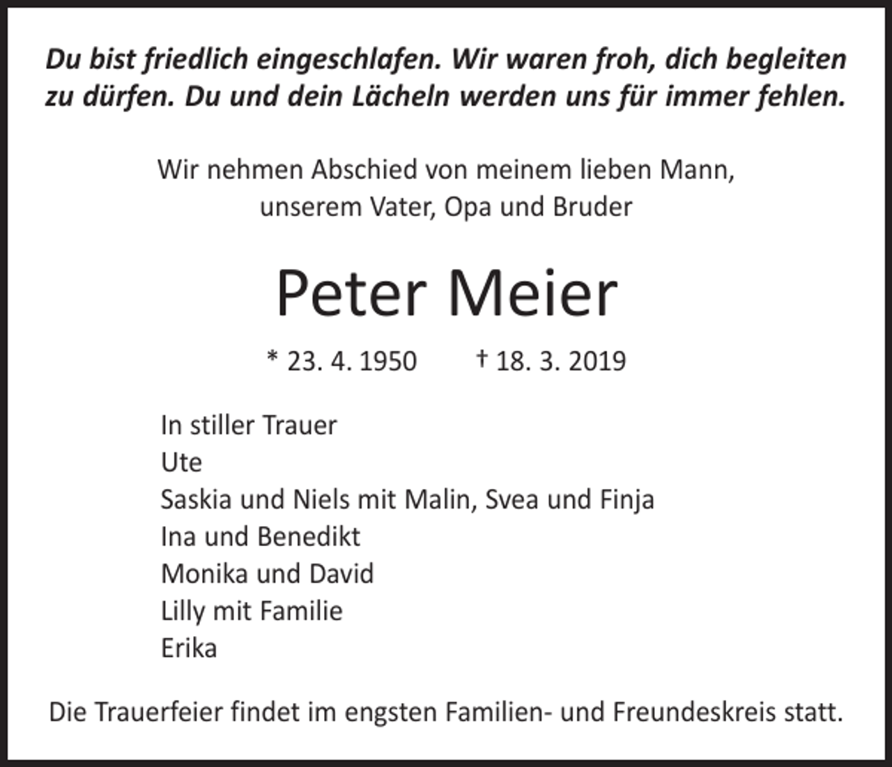 <p>Du bist friedlich eingeschlafen. Wir waren froh, dich begleiten<br />zu dürfen. Du und dein Lächeln werden uns für immer fehlen.<br />Wir nehmen Abschied von meinem lieben Mann, ­<br />unserem Vater, Opa und Bruder</p><p>Peter Meier<br />* 23. 4. 1950 † 18. 3. 2019<br />In stiller Trauer<br />Ute<br />Saskia und Niels mit Malin, Svea und Finja<br />Ina und Benedikt<br />Monika und David<br />Lilly mit Familie<br />Erika<br />Die Trauerfeier findet im engsten Familien- und Freundeskreis statt.</p>