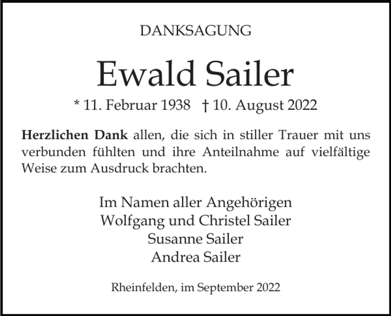 <p>DANKSAGUNG</p><p>Ewald Sailer<br />* 11. Februar 1938 † 10. August 2022<br />Herzlichen Dank allen, die sich in stiller Trauer mit uns<br />verbunden fühlten und ihre Anteilnahme auf vielfältige<br />Weise zum Ausdruck brachten.</p><p>Im Namen aller Angehörigen<br />Wolfgang und Christel Sailer<br />Susanne Sailer<br />Andrea Sailer<br />Rheinfelden, im September 2022</p>