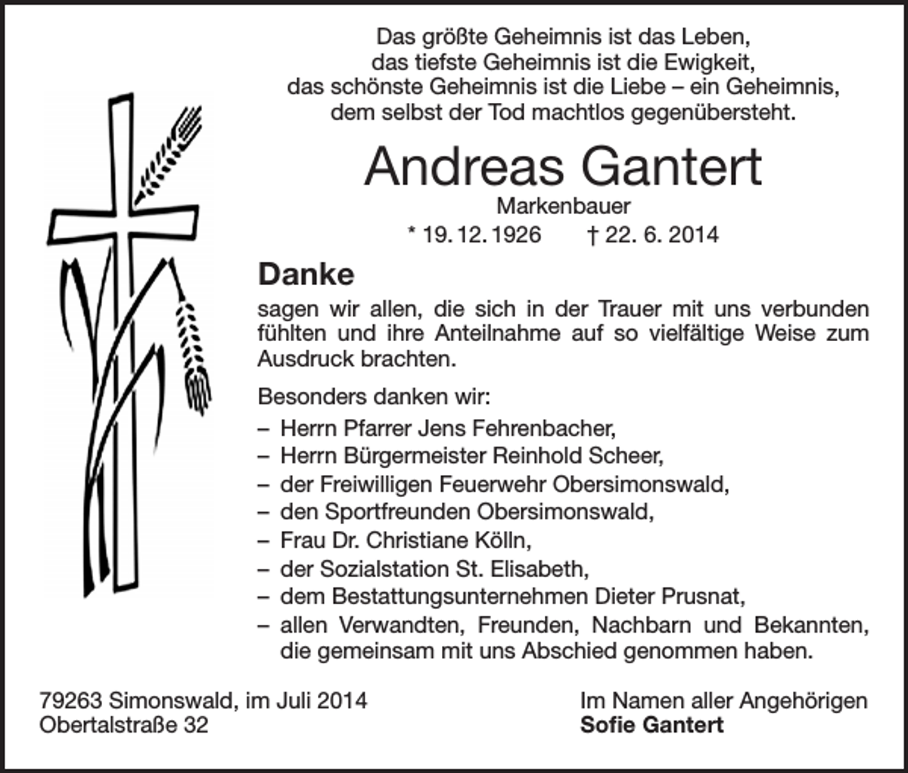 <p>Das größte Geheimnis ist das Leben,<br />das tiefste Geheimnis ist die Ewigkeit,<br />das schönste Geheimnis ist die Liebe – ein Geheimnis,<br />dem selbst der Tod machtlos gegenübersteht.</p><p>Andreas Gantert<br />Markenbauer<br />* 19. 12. 1926 † 22. 6. 2014</p><p>Danke<br />sagen wir allen, die sich in der Trauer mit uns verbunden<br />fühlten und ihre Anteilnahme auf so vielfältige Weise zum<br />Ausdruck brachten.<br />Besonders danken wir:<br />– Herrn Pfarrer Jens Fehrenbacher,<br />– Herrn Bürgermeister Reinhold Scheer,<br />– der Freiwilligen Feuerwehr Obersimonswald,<br />– den Sportfreunden Obersimonswald,<br />– Frau Dr. Christiane Kölln,<br />– der Sozialstation St. Elisabeth,<br />– dem Bestattungsunternehmen Dieter Prusnat,<br />–<br />allen Verwandten, Freunden, Nachbarn und Bekannten,<br />die gemeinsam mit uns Abschied genommen haben.<br />79263 Simonswald, im Juli 2014<br />Obertalstraße 32</p><p>Im Namen aller Angehörigen<br />Sofie Gantert</p>