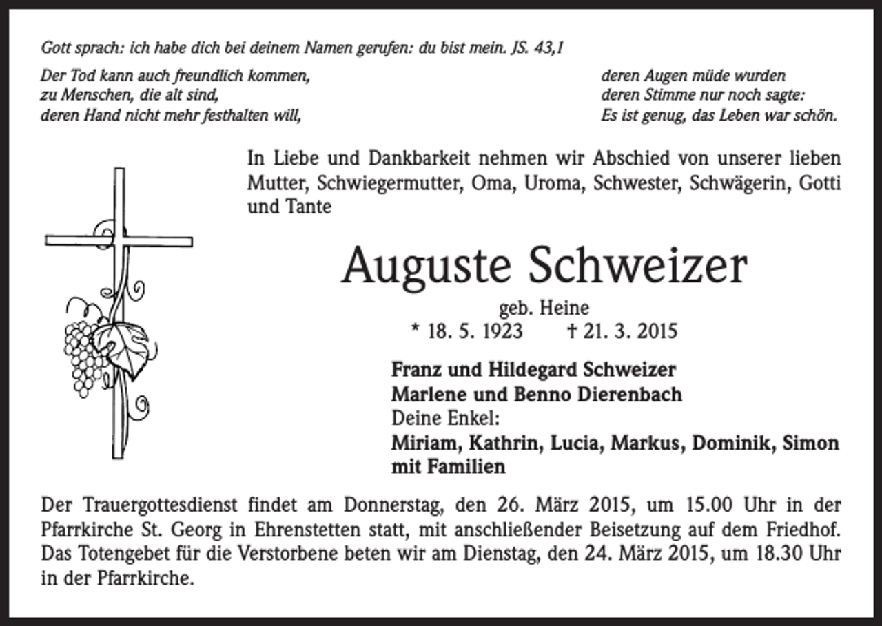 <p>Gott sprach: ich habe dich bei deinem Namen gerufen: du bist mein. JS. 43,1<br />Der Tod kann auch freundlich kommen,<br />zu Menschen, die alt sind,<br />deren Hand nicht mehr festhalten will,</p><p>deren Augen müde wurden<br />deren Stimme nur noch sagte:<br />Es ist genug, das Leben war schön.</p><p>In Liebe und Dankbarkeit nehmen wir Abschied von unserer lieben<br />Mutter, Schwiegermutter, Oma, Uroma, Schwester, Schwägerin, Gotti<br />und Tante</p><p>Auguste Schweizer<br />geb. Heine<br />* 18. 5. 1923 † 21. 3. 2015</p><p>Franz und Hildegard Schweizer<br />Marlene und Benno Dierenbach<br />Deine Enkel:<br />Miriam, Kathrin, Lucia, Markus, Dominik, Simon<br />mit Familien<br />Der Trauergottesdienst findet am Donnerstag, den 26. März 2015, um 15.00 Uhr in der<br />­Pfarrkirche St. Georg in Ehrenstetten statt, mit anschließender Beisetzung auf dem Friedhof.<br />Das Totengebet für die Verstorbene beten wir am Dienstag, den 24. März 2015, um 18.30 Uhr<br />in der Pfarrkirche.</p>