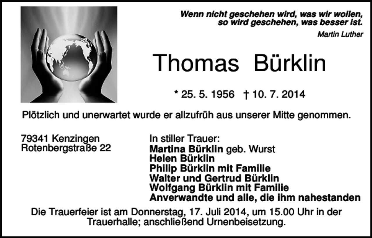 <p>Wenn nicht geschehen wird, was wir wollen,<br />so wird geschehen, was besser ist.<br />Martin Luther</p><p>Thomas Bürklin<br />* 25. 5. 1956 † 10. 7. 2014<br />Plötzlich und unerwartet wurde er allzufrüh aus unserer Mitte genommen.<br />In stiller Trauer:<br />Martina Bürklin geb. Wurst<br />Helen Bürklin<br />Philip Bürklin mit Familie<br />Walter und Gertrud Bürklin<br />Wolfgang Bürklin mit Familie<br />Anverwandte und alle, die ihm nahestanden<br />Die Trauerfeier ist am Donnerstag, 17. Juli 2014, um 15.00 Uhr in der<br />Trauerhalle; anschließend Urnenbeisetzung.</p><p>79341 Kenzingen<br />Rotenbergstraße 22</p>
