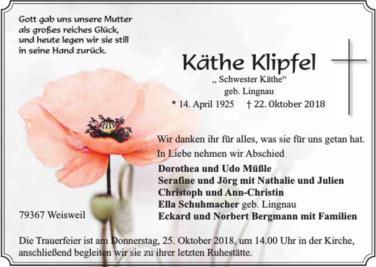 <p>Gott gab uns unsere Mutter<br />als großes reiches Glück,<br />und heute legen wir sie still<br />in seine Hand zurück.</p><p>Käthe Klipfel<br />„ Schwester Käthe“<br />geb. Lingnau</p><p>* 14. April 1925</p><p>79367 Weisweil</p><p>† 22. Oktober 2018</p><p>Wir danken ihr für alles, was sie für uns getan hat.<br />In Liebe nehmen wir Abschied<br />Dorothea und Udo Müßle<br />Serafine und Jörg mit Nathalie und Julien<br />Christoph und Ann-Christin<br />Ella Schuhmacher geb. Lingnau<br />Eckard und Norbert Bergmann mit Familien</p><p>Die Trauerfeier ist am Donnerstag, 25. Oktober 2018, um 14.00 Uhr in der Kirche,<br />anschließend begleiten wir sie zu ihrer letzten Ruhestätte.</p>