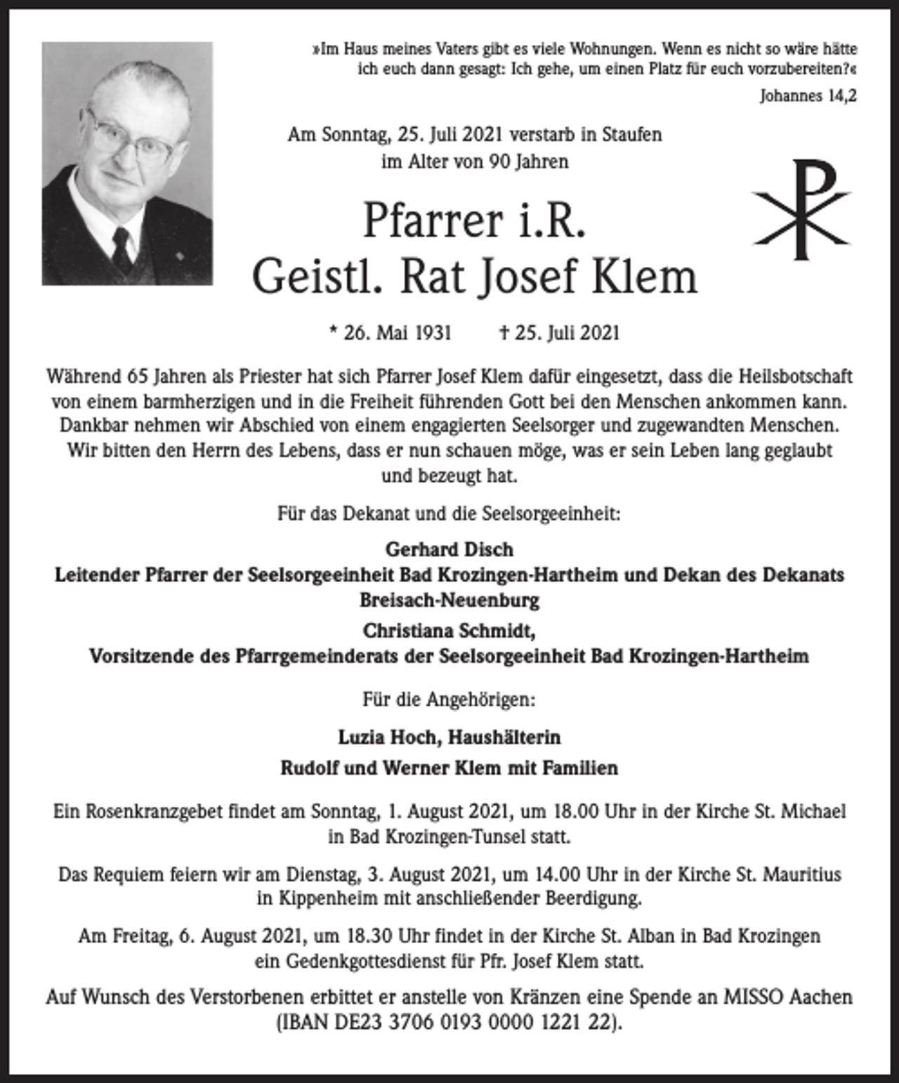 <p>»Im Haus meines Vaters gibt es viele Wohnungen. Wenn es nicht so wäre hätte<br />ich euch dann gesagt: Ich gehe, um einen Platz für euch vorzubereiten?«<br />Johannes 14,2</p><p>Am Sonntag, 25. Juli 2021 verstarb in Staufen<br />im Alter von 90 Jahren</p><p>Pfarrer i.R.<br />Geistl. Rat Josef Klem<br />* 26. Mai 1931</p><p>† 25. Juli 2021</p><p>Während 65 Jahren als Priester hat sich Pfarrer Josef Klem dafür eingesetzt, dass die Heilsbotschaft<br />von einem barmherzigen und in die Freiheit führenden Gott bei den Menschen ankommen kann.<br />Dankbar nehmen wir Abschied von einem engagierten Seelsorger und zugewandten Menschen.<br />Wir bitten den Herrn des Lebens, dass er nun schauen möge, was er sein Leben lang geglaubt<br />und bezeugt hat.<br />Für das Dekanat und die Seelsorgeeinheit:<br />Gerhard Disch<br />Leitender Pfarrer der Seelsorgeeinheit Bad Krozingen-Hartheim und Dekan des Dekanats<br />Breisach-Neuenburg<br />Christiana Schmidt,<br />Vorsitzende des Pfarrgemeinderats der Seelsorgeeinheit Bad Krozingen-Hartheim<br />Für die Angehörigen:<br />Luzia Hoch, Haushälterin<br />Rudolf und Werner Klem mit Familien<br />Ein Rosenkranzgebet findet am Sonntag, 1. August 2021, um 18.00 Uhr in der Kirche St. Michael<br />in Bad Krozingen-Tunsel statt.<br />Das Requiem feiern wir am Dienstag, 3. August 2021, um 14.00 Uhr in der Kirche St. Mauritius<br />in Kippenheim mit anschließender Beerdigung.<br />Am Freitag, 6. August 2021, um 18.30 Uhr findet in der Kirche St. Alban in Bad Krozingen<br />ein Gedenkgottesdienst für Pfr. Josef Klem statt.</p><p>Auf Wunsch des Verstorbenen erbittet er anstelle von Kränzen eine Spende an MISSO Aachen<br />(IBAN DE2706 0193 0000 1221 22).</p>