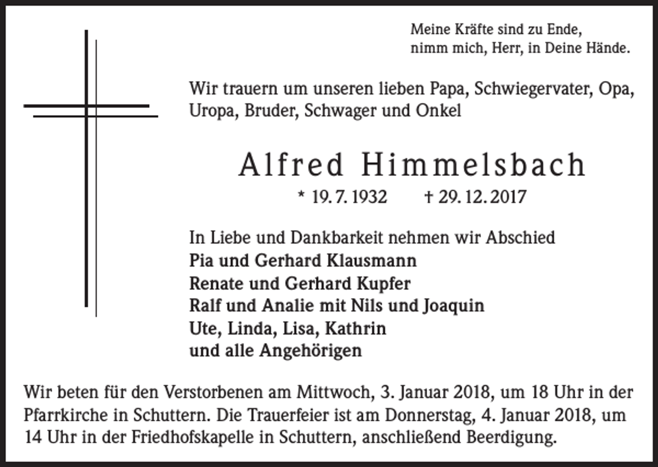 <p>Meine Kräfte sind zu Ende,<br />nimm mich, Herr, in Deine Hände.</p><p>Wir trauern um unseren lieben Papa, Schwiegervater, Opa,<br />Uropa, Bruder, Schwager und Onkel</p><p>A l f r e d H i m mel s b a c h<br />* 19. 7. 1932</p><p>† 29. 12. 2017</p><p>In Liebe und Dankbarkeit nehmen wir Abschied<br />Pia und Gerhard Klausmann<br />Renate und Gerhard Kupfer<br />Ralf und Analie mit Nils und Joaquin<br />Ute, Linda, Lisa, Kathrin<br />und alle Angehörigen<br />Wir beten für den Verstorbenen am Mittwoch, 3. Januar 2018, um 18 Uhr in der<br />Pfarrkirche in Schuttern. Die Trauerfeier ist am Donnerstag, 4. Januar 2018, um<br />14 Uhr in der Friedhofskapelle in Schuttern, anschließend Beerdigung.</p>