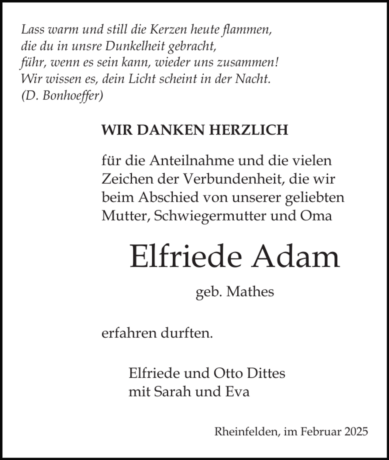 <p>Lass warm und still die Kerzen heute flammen,<br />die du in unsre Dunkelheit gebracht,<br />führ, wenn es sein kann, wieder uns zusammen!<br />Wir wissen es, dein Licht scheint in der Nacht.<br />(D. Bonhoeffer)</p><p>WIR DANKEN HERZLICH<br />für die Anteilnahme und die vielen<br />Zeichen der Verbundenheit, die wir<br />beim Abschied von unserer geliebten<br />Mutter, Schwiegermutter und Oma</p><p>Elfriede Adam<br />geb. Mathes<br />erfahren durften.<br />Elfriede und Otto Dittes<br />mit Sarah und Eva<br />Rheinfelden, im Februar 2025</p>