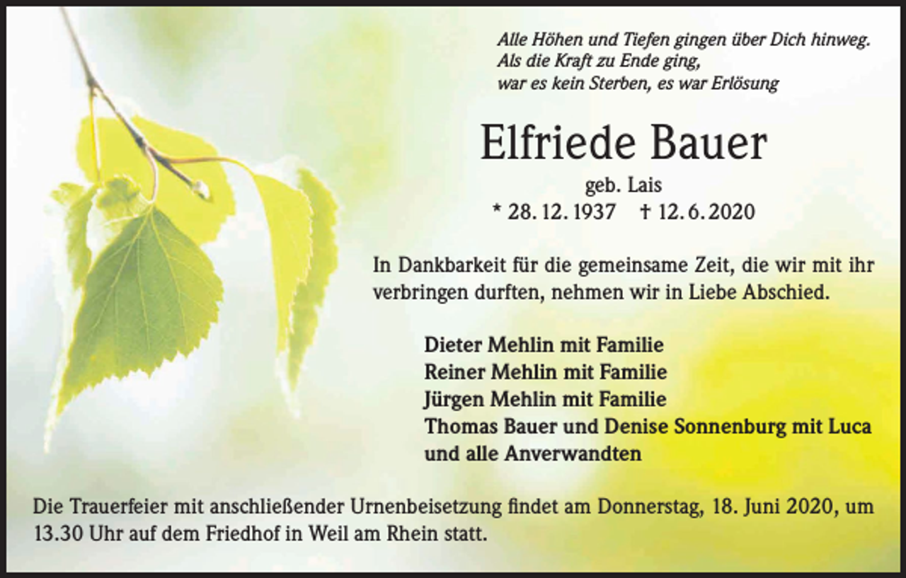 <p>Alle Höhen und Tiefen gingen über Dich hinweg.<br />Als die Kraft zu Ende ging,<br />war es kein Sterben, es war Erlösung</p><p>Elfriede Bauer<br />geb. Lais<br />* 28. 12. 1937 † 12. 6. 2020<br />In Dankbarkeit für die gemeinsame Zeit, die wir mit ihr<br />verbringen durften, nehmen wir in Liebe Abschied.<br />Dieter Mehlin mit Familie<br />Reiner Mehlin mit Familie<br />Jürgen Mehlin mit Familie<br />Thomas Bauer und Denise Sonnenburg mit Luca<br />und alle Anverwandten<br />Die Trauerfeier mit anschließender Urnenbeisetzung findet am Donnerstag, 18. Juni 2020, um<br />13.30 Uhr auf dem Friedhof in Weil am Rhein statt.</p>