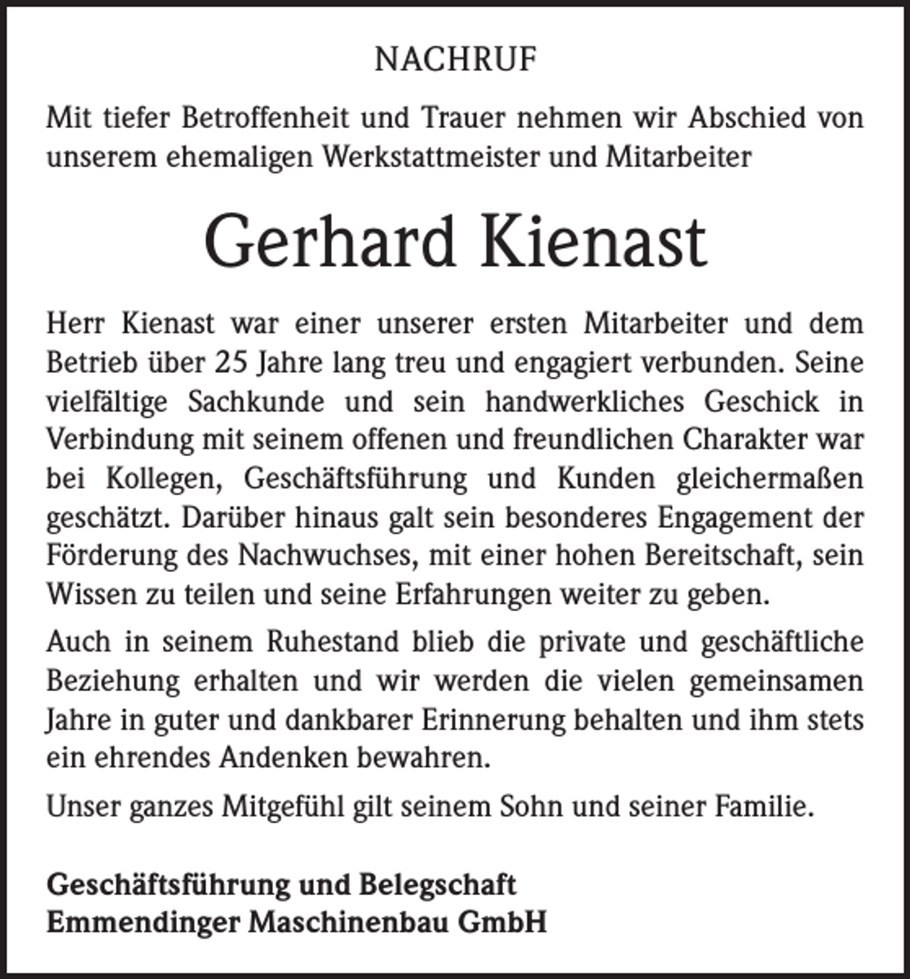<p>NACHRUF<br />Mit tiefer Betroffenheit und Trauer nehmen wir Abschied von<br />unserem ehemaligen Werkstattmeister und Mitarbeiter</p><p>Gerhard Kienast<br />Herr Kienast war einer unserer ersten Mitarbeiter und dem<br />­Betrieb über 25 Jahre lang treu und engagiert verbunden. Seine<br />vielfältige Sachkunde und sein handwerkliches Geschick in<br />­Verbindung mit seinem offenen und freundlichen Charakter war<br />bei Kollegen, Geschäftsführung und Kunden gleichermaßen<br />­geschätzt. Darüber hinaus galt sein besonderes Engagement der<br />Förderung des Nachwuchses, mit einer hohen Bereitschaft, sein<br />Wissen zu teilen und seine Erfahrungen weiter zu geben.<br />Auch in seinem Ruhestand blieb die private und geschäftliche<br />Beziehung erhalten und wir werden die vielen gemeinsamen<br />­Jahre in guter und dankbarer Erinnerung behalten und ihm stets<br />ein ehrendes Andenken bewahren.<br />Unser ganzes Mitgefühl gilt seinem Sohn und seiner Familie.<br />Geschäftsführung und Belegschaft<br />Emmendinger Maschinenbau GmbH</p>