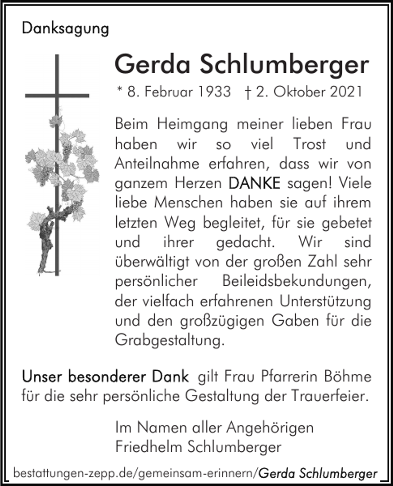 <p>Gerda Schlumberger<br />* 8. Februar 1933 † 2. Oktober 2021</p><p>Beim Heimgang meiner lieben Frau<br />haben wir so viel Trost und<br />Anteilnahme erfahren, dass wir von<br />ganzem Herzen<br />sagen! Viele<br />liebe Menschen haben sie auf ihrem<br />letzten Weg begleitet, für sie gebetet<br />und ihrer gedacht. Wir sind<br />überwältigt von der großen Zahl sehr<br />persönlicher<br />Beileidsbekundungen,<br />der vielfach erfahrenen Unterstützung<br />und den großzügigen Gaben für die<br />Grabgestaltung.<br />gilt Frau Pfarrerin Böhme<br />für die sehr persönliche Gestaltung der Trauerfeier.<br />Im Namen aller Angehörigen<br />Friedhelm Schlumberger<br />bestattungen-zepp.de/gemeinsam-erinnern/</p>