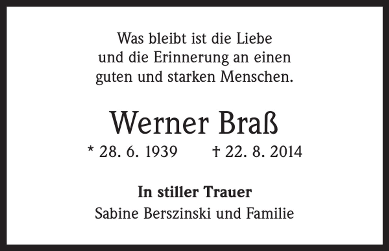 <p>Was bleibt ist die Liebe<br />und die Erinnerung an einen<br />guten und starken Menschen.</p><p>Werner Braß</p><p>* 28. 6. 1939 † 22. 8. 2014<br />In stiller Trauer<br />Sabine Berszinski und Familie</p>
