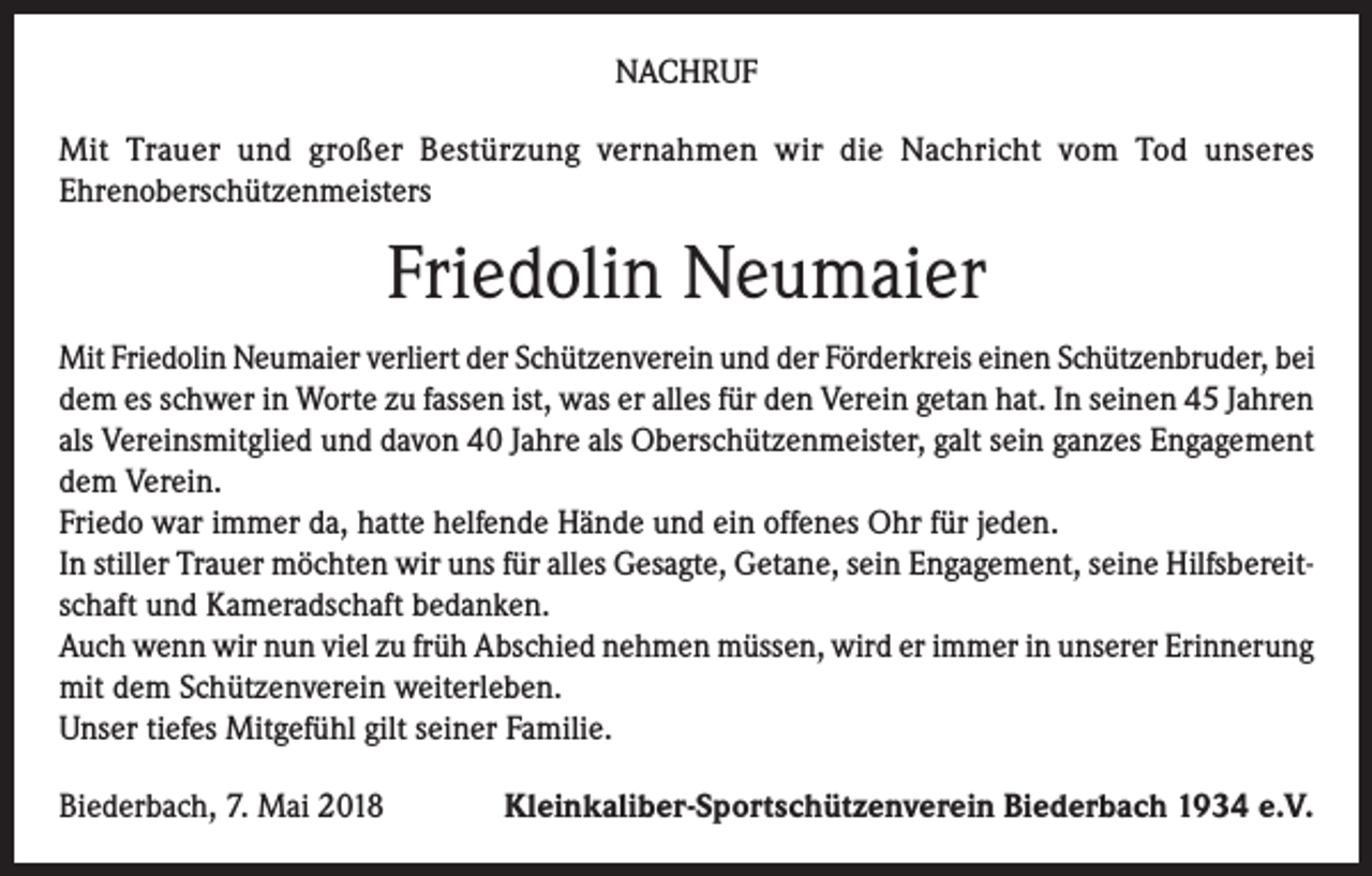 <p>NACHRUF<br />Mit Trauer und großer Bestürzung vernahmen wir die Nachricht vom Tod unseres<br />Ehrenoberschützenmeisters</p><p>Friedolin Neumaier<br />Mit Friedolin Neumaier verliert der Schützenverein und der Förderkreis einen Schützenbruder, bei<br />dem es schwer in Worte zu fassen ist, was er alles für den Verein getan hat. In seinen 45 Jahren<br />als Vereinsmitglied und davon 40 Jahre als Oberschützenmeister, galt sein ganzes Engagement<br />dem Verein.<br />Friedo war immer da, hatte helfende Hände und ein offenes Ohr für jeden.<br />In stiller Trauer möchten wir uns für alles Gesagte, Getane, sein Engagement, seine Hilfsbereitschaft und Kameradschaft bedanken.<br />Auch wenn wir nun viel zu früh Abschied nehmen müssen, wird er immer in unserer Erinnerung<br />mit dem Schützenverein weiterleben.<br />Unser tiefes Mitgefühl gilt seiner Familie.<br />Biederbach, 7. Mai 2018</p><p>Kleinkaliber-Sportschützenverein Biederbach 1934 e.V.</p>