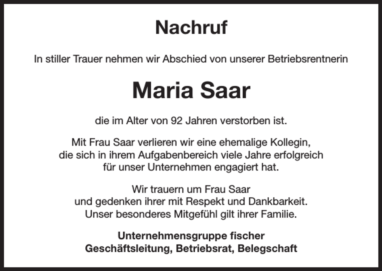 <p>Nachruf<br />In stiller Trauer nehmen wir Abschied von unserer Betriebsrentnerin</p><p>Maria Saar<br />die im Alter von 92 Jahren verstorben ist.<br />Mit Frau Saar verlieren wir eine ehemalige Kollegin,<br />die sich in ihrem Aufgabenbereich viele Jahre erfolgreich<br />für unser Unternehmen engagiert hat.<br />Wir trauern um Frau Saar<br />und gedenken ihrer mit Respekt und Dankbarkeit.<br />Unser besonderes Mitgefühl gilt ihrer Familie.<br />Unternehmensgruppe fischer<br />Geschäftsleitung, Betriebsrat, Belegschaft</p>
