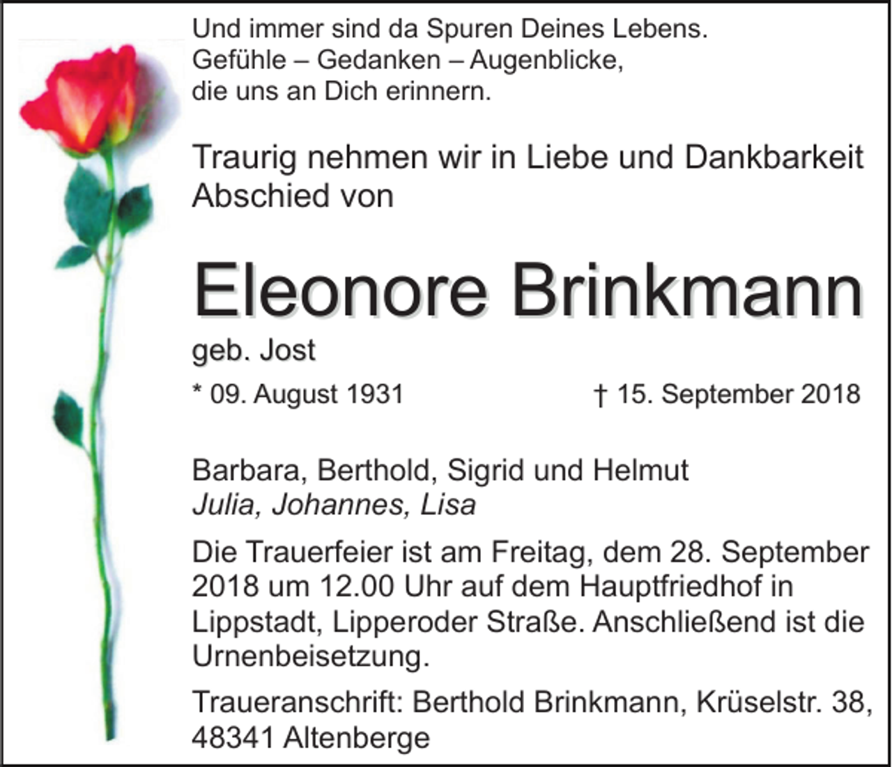 <p>Und immer sind da Spuren Deines Lebens.<br />Gefühle – Gedanken – Augenblicke,<br />die uns an Dich erinnern.</p><p>Traurig nehmen wir in Liebe und Dankbarkeit<br />Abschied von</p><p>Eleonore Brinkmann<br />geb. Jost</p><p>* 09. August 1931</p><p>† 15. September 2018</p><p>Barbara, Berthold, Sigrid und Helmut<br />Julia, Johannes, Lisa<br />Die Trauerfeier ist am Freitag, dem 28. September<br />2018 um 12.00 Uhr auf dem Hauptfriedhof in<br />Lippstadt, Lipperoder Straße. Anschließend ist die<br />Urnenbeisetzung.<br />Traueranschrift: Berthold Brinkmann, Krüselstr. 38,<br />48341 Altenberge</p>